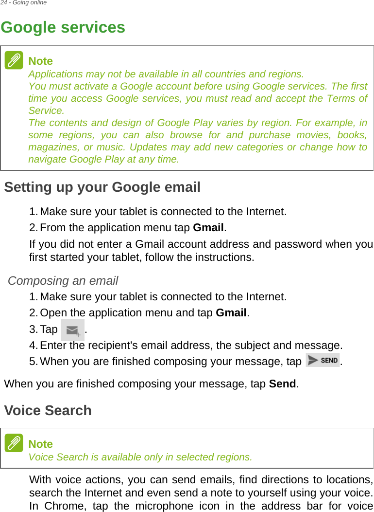 24 - Going onlineGoogle servicesSetting up your Google email1.Make sure your tablet is connected to the Internet.2.From the application menu tap Gmail.If you did not enter a Gmail account address and password when you first started your tablet, follow the instructions.Composing an email1.Make sure your tablet is connected to the Internet.2.Open the application menu and tap Gmail.3.Tap .4.Enter the recipient&apos;s email address, the subject and message.5.When you are finished composing your message, tap  .When you are finished composing your message, tap Send.Voice SearchWith voice actions, you can send emails, find directions to locations, search the Internet and even send a note to yourself using your voice. In Chrome, tap the microphone icon in the address bar for voice NoteApplications may not be available in all countries and regions. You must activate a Google account before using Google services. The first time you access Google services, you must read and accept the Terms of Service. The contents and design of Google Play varies by region. For example, in some regions, you can also browse for and purchase movies, books, magazines, or music. Updates may add new categories or change how to navigate Google Play at any time.NoteVoice Search is available only in selected regions.