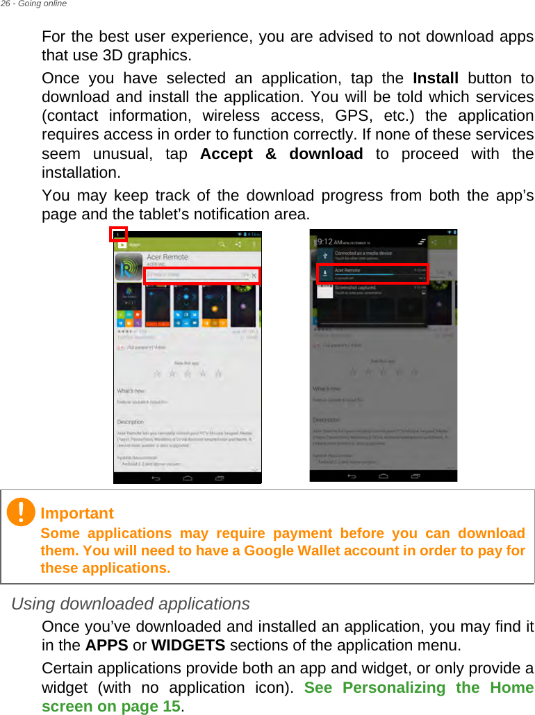 26 - Going onlineFor the best user experience, you are advised to not download apps that use 3D graphics.Once you have selected an application, tap the Install button to download and install the application. You will be told which services (contact information, wireless access, GPS, etc.) the application requires access in order to function correctly. If none of these services seem unusual, tap Accept &amp; download to proceed with the installation.You may keep track of the download progress from both the app’s page and the tablet’s notification area.Using downloaded applicationsOnce you’ve downloaded and installed an application, you may find it in the APPS or WIDGETS sections of the application menu.Certain applications provide both an app and widget, or only provide a widget (with no application icon). See Personalizing the Home screen on page 15.ImportantSome applications may require payment before you can download them. You will need to have a Google Wallet account in order to pay for these applications.