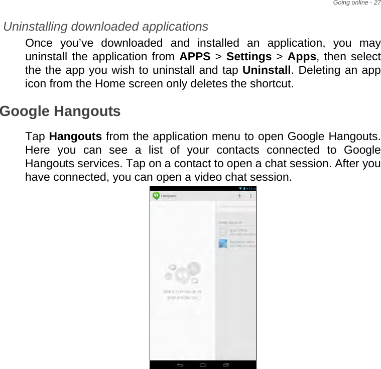 Going online - 27Uninstalling downloaded applicationsOnce you’ve downloaded and installed an application, you may uninstall the application from APPS &gt; Settings &gt; Apps, then select the the app you wish to uninstall and tap Uninstall. Deleting an app icon from the Home screen only deletes the shortcut.Google HangoutsTap Hangouts from the application menu to open Google Hangouts. Here you can see a list of your contacts connected to Google Hangouts services. Tap on a contact to open a chat session. After you have connected, you can open a video chat session.