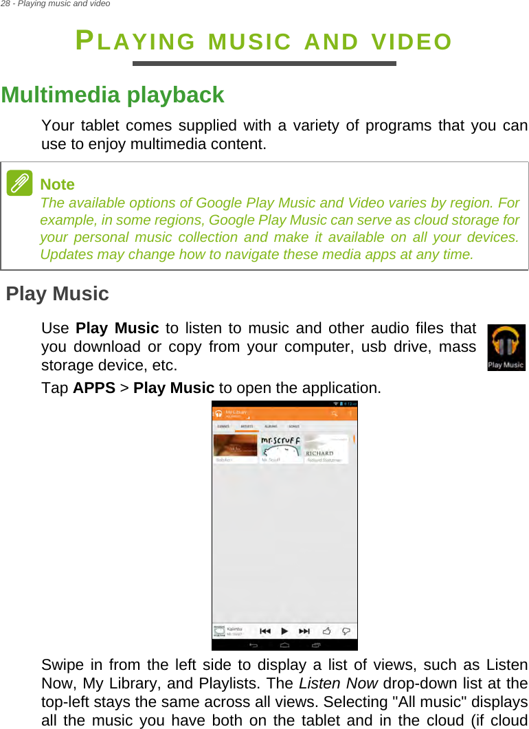 28 - Playing music and videoPLAYING MUSIC AND VIDEOMultimedia playbackYour tablet comes supplied with a variety of programs that you can use to enjoy multimedia content.Play MusicUse Play Music to listen to music and other audio files that you download or copy from your computer, usb drive, mass storage device, etc.Tap APPS &gt; Play Music to open the application.Swipe in from the left side to display a list of views, such as Listen Now, My Library, and Playlists. The Listen Now drop-down list at the top-left stays the same across all views. Selecting &quot;All music&quot; displays all the music you have both on the tablet and in the cloud (if cloud NoteThe available options of Google Play Music and Video varies by region. For example, in some regions, Google Play Music can serve as cloud storage for your personal music collection and make it available on all your devices. Updates may change how to navigate these media apps at any time.