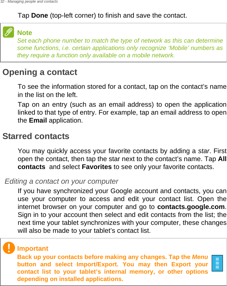 32 - Managing people and contactsTap Done (top-left corner) to finish and save the contact.Opening a contactTo see the information stored for a contact, tap on the contact’s name in the list on the left. Tap on an entry (such as an email address) to open the application linked to that type of entry. For example, tap an email address to open the Email application.Starred contactsYou may quickly access your favorite contacts by adding a star. First open the contact, then tap the star next to the contact’s name. Tap All contacts  and select Favorites to see only your favorite contacts.Editing a contact on your computerIf you have synchronized your Google account and contacts, you can use your computer to access and edit your contact list. Open the internet browser on your computer and go to contacts.google.com. Sign in to your account then select and edit contacts from the list; the next time your tablet synchronizes with your computer, these changes will also be made to your tablet’s contact list.NoteSet each phone number to match the type of network as this can determine some functions, i.e. certain applications only recognize ‘Mobile’ numbers as they require a function only available on a mobile network.ImportantBack up your contacts before making any changes. Tap the Menubutton and select Import/Export. You may then Export your contact list to your tablet’s internal memory, or other options depending on installed applications.