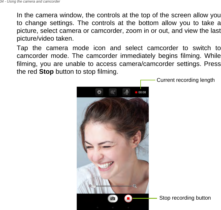 34 - Using the camera and camcorderIn the camera window, the controls at the top of the screen allow you to change settings. The controls at the bottom allow you to take a picture, select camera or camcorder, zoom in or out, and view the last picture/video taken.Tap the camera mode icon and select camcorder to switch to camcorder mode. The camcorder immediately begins filming. While filming, you are unable to access camera/camcorder settings. Press the red Stop button to stop filming.Current recording lengthStop recording button