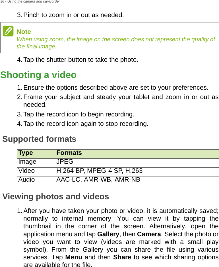 36 - Using the camera and camcorder3.Pinch to zoom in or out as needed.4.Tap the shutter button to take the photo.Shooting a video1.Ensure the options described above are set to your preferences.2.Frame your subject and steady your tablet and zoom in or out as needed.3.Tap the record icon to begin recording. 4.Tap the record icon again to stop recording.Supported formatsType FormatsImage JPEGVideo H.264 BP, MPEG-4 SP, H.263Audio AAC-LC, AMR-WB, AMR-NBViewing photos and videos1.After you have taken your photo or video, it is automatically saved; normally to internal memory. You can view it by tapping the thumbnail in the corner of the screen. Alternatively, open the application menu and tap Gallery, then Camera. Select the photo or video you want to view (videos are marked with a small play symbol). From the Gallery you can share the file using various services. Tap Menu and then Share to see which sharing options are available for the file.NoteWhen using zoom, the image on the screen does not represent the quality of the final image.