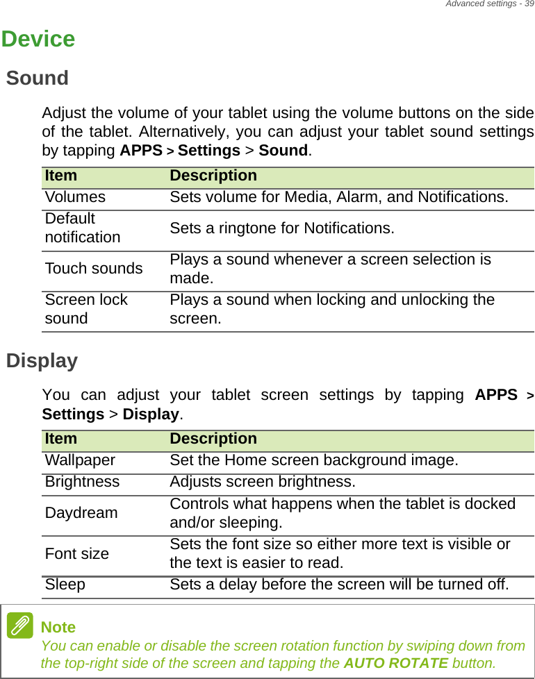 Advanced settings - 39DeviceSoundAdjust the volume of your tablet using the volume buttons on the side of the tablet. Alternatively, you can adjust your tablet sound settings by tapping APPS &gt; Settings &gt; Sound.DisplayYou can adjust your tablet screen settings by tapping APPS &gt; Settings &gt; Display. Item DescriptionVolumes Sets volume for Media, Alarm, and Notifications.Default notification Sets a ringtone for Notifications.Touch sounds Plays a sound whenever a screen selection is made.Screen lock sound Plays a sound when locking and unlocking the screen.Item DescriptionWallpaper Set the Home screen background image.Brightness Adjusts screen brightness.Daydream Controls what happens when the tablet is docked and/or sleeping.Font size Sets the font size so either more text is visible or the text is easier to read.Sleep Sets a delay before the screen will be turned off.NoteYou can enable or disable the screen rotation function by swiping down from the top-right side of the screen and tapping the AUTO ROTATE button.