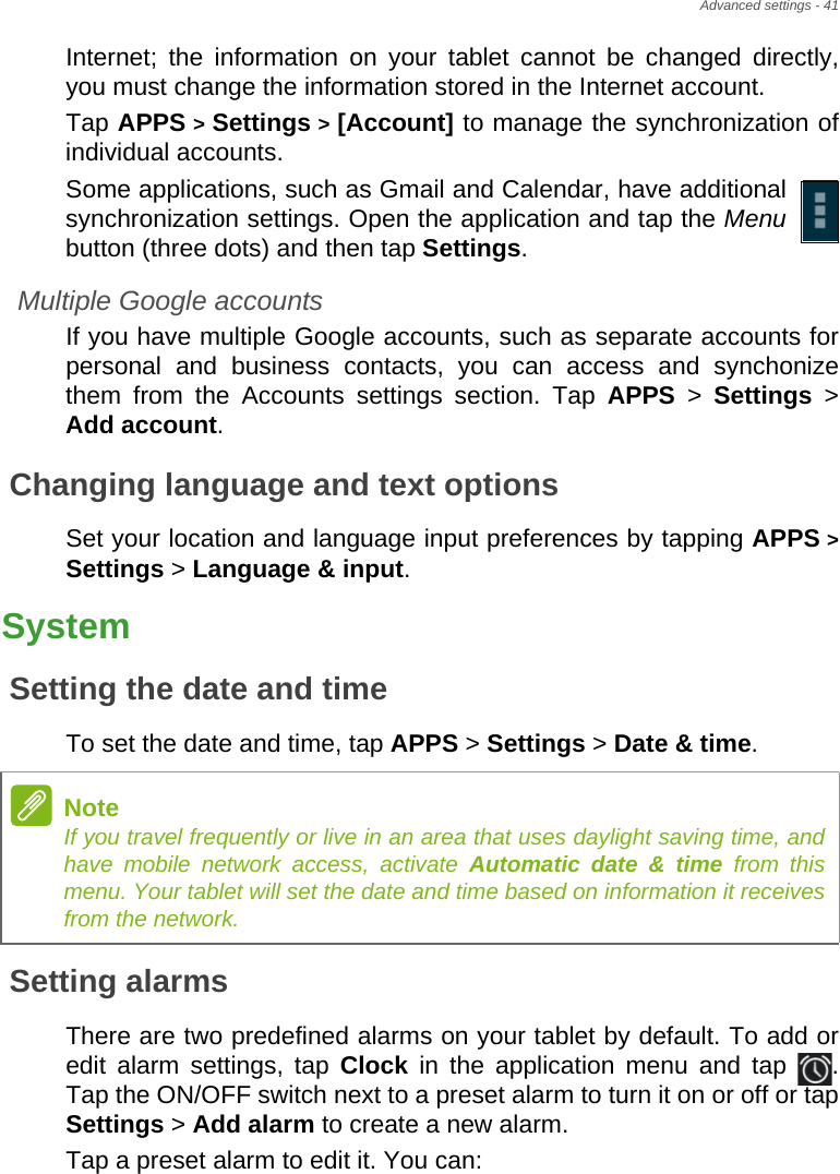 Advanced settings - 41Internet; the information on your tablet cannot be changed directly, you must change the information stored in the Internet account.Tap APPS &gt; Settings &gt; [Account] to manage the synchronization of individual accounts.Some applications, such as Gmail and Calendar, have additional synchronization settings. Open the application and tap the Menubutton (three dots) and then tap Settings.Multiple Google accountsIf you have multiple Google accounts, such as separate accounts for personal and business contacts, you can access and synchonize them from the Accounts settings section. Tap APPS &gt; Settings &gt; Add account.Changing language and text optionsSet your location and language input preferences by tapping APPS &gt; Settings &gt; Language &amp; input.SystemSetting the date and timeTo set the date and time, tap APPS &gt; Settings &gt; Date &amp; time.Setting alarmsThere are two predefined alarms on your tablet by default. To add or edit alarm settings, tap Clock in the application menu and tap  . Tap the ON/OFF switch next to a preset alarm to turn it on or off or tap Settings &gt; Add alarm to create a new alarm.Tap a preset alarm to edit it. You can:NoteIf you travel frequently or live in an area that uses daylight saving time, and have mobile network access, activate Automatic date &amp; time from this menu. Your tablet will set the date and time based on information it receives from the network.