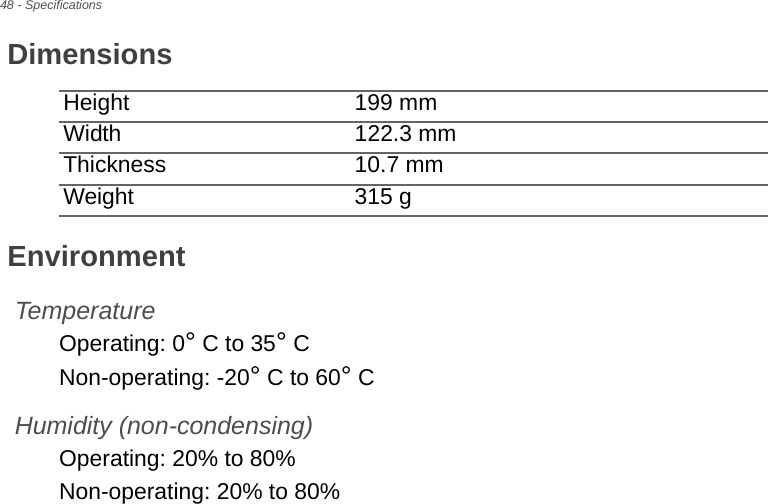 48 - SpecificationsDimensionsHeight 199 mm Width 122.3 mmThickness 10.7 mm Weight 315 gEnvironmentTemperatureOperating: 0° C to 35° CNon-operating: -20° C to 60° CHumidity (non-condensing)Operating: 20% to 80%Non-operating: 20% to 80%