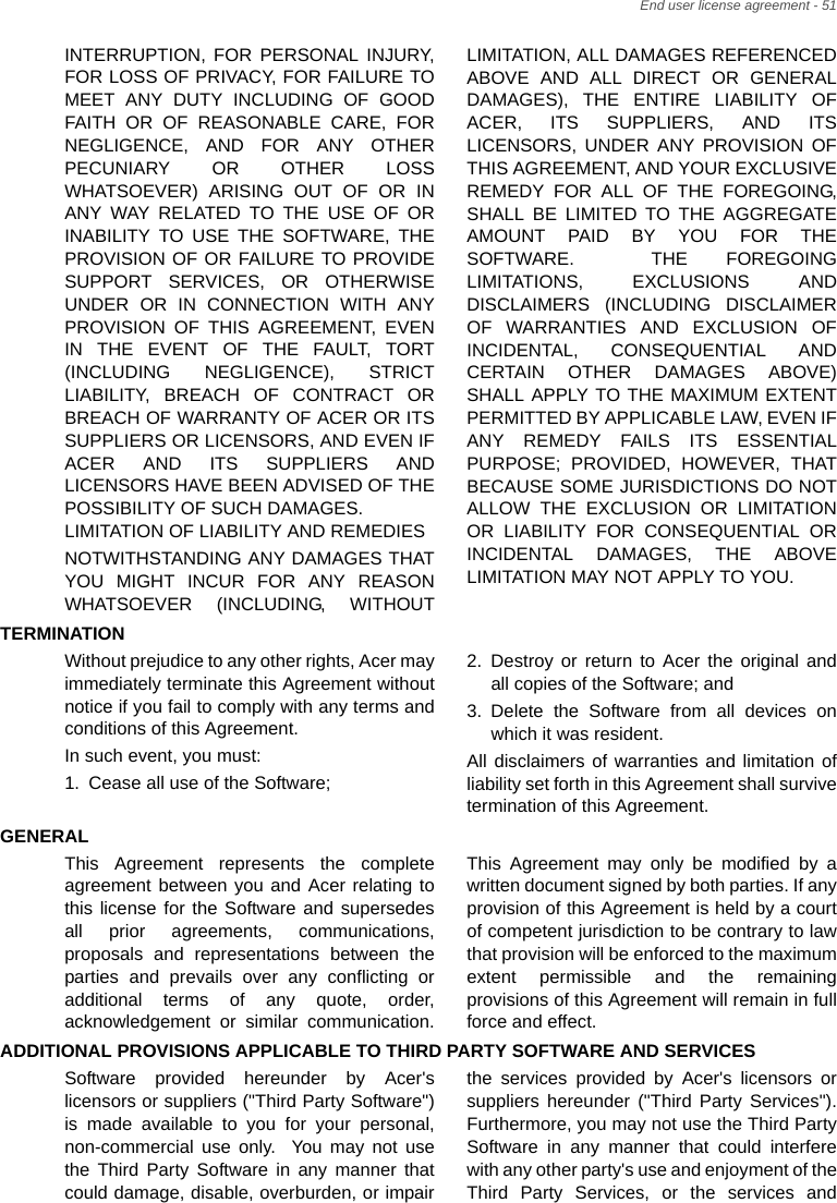 End user license agreement - 51INTERRUPTION, FOR PERSONAL INJURY, FOR LOSS OF PRIVACY, FOR FAILURE TO MEET ANY DUTY INCLUDING OF GOOD FAITH OR OF REASONABLE CARE, FOR NEGLIGENCE, AND FOR ANY OTHER PECUNIARY OR OTHER LOSS WHATSOEVER) ARISING OUT OF OR IN ANY WAY RELATED TO THE USE OF OR INABILITY TO USE THE SOFTWARE, THE PROVISION OF OR FAILURE TO PROVIDE SUPPORT SERVICES, OR OTHERWISE UNDER OR IN CONNECTION WITH ANY PROVISION OF THIS AGREEMENT, EVEN IN THE EVENT OF THE FAULT, TORT (INCLUDING NEGLIGENCE), STRICT LIABILITY, BREACH OF CONTRACT OR BREACH OF WARRANTY OF ACER OR ITS SUPPLIERS OR LICENSORS, AND EVEN IF ACER AND ITS SUPPLIERS AND LICENSORS HAVE BEEN ADVISED OF THE POSSIBILITY OF SUCH DAMAGES. LIMITATION OF LIABILITY AND REMEDIESNOTWITHSTANDING ANY DAMAGES THAT YOU MIGHT INCUR FOR ANY REASON WHATSOEVER (INCLUDING, WITHOUT LIMITATION, ALL DAMAGES REFERENCED ABOVE AND ALL DIRECT OR GENERAL DAMAGES), THE ENTIRE LIABILITY OF ACER, ITS SUPPLIERS, AND ITS LICENSORS, UNDER ANY PROVISION OF THIS AGREEMENT, AND YOUR EXCLUSIVE REMEDY FOR ALL OF THE FOREGOING, SHALL BE LIMITED TO THE AGGREGATE AMOUNT PAID BY YOU FOR THE SOFTWARE.  THE FOREGOING LIMITATIONS, EXCLUSIONS AND DISCLAIMERS (INCLUDING DISCLAIMER OF WARRANTIES AND EXCLUSION OF INCIDENTAL, CONSEQUENTIAL AND CERTAIN OTHER DAMAGES ABOVE) SHALL APPLY TO THE MAXIMUM EXTENT PERMITTED BY APPLICABLE LAW, EVEN IF ANY REMEDY FAILS ITS ESSENTIAL PURPOSE; PROVIDED, HOWEVER, THAT BECAUSE SOME JURISDICTIONS DO NOT ALLOW THE EXCLUSION OR LIMITATION OR LIABILITY FOR CONSEQUENTIAL OR INCIDENTAL DAMAGES, THE ABOVE LIMITATION MAY NOT APPLY TO YOU.TERMINATIONWithout prejudice to any other rights, Acer may immediately terminate this Agreement without notice if you fail to comply with any terms and conditions of this Agreement.In such event, you must:1. Cease all use of the Software;2. Destroy or return to Acer the original and all copies of the Software; and3. Delete the Software from all devices on which it was resident.All disclaimers of warranties and limitation of liability set forth in this Agreement shall survive termination of this Agreement.GENERALThis Agreement represents the complete agreement between you and Acer relating to this license for the Software and supersedes all prior agreements, communications, proposals and representations between the parties and prevails over any conflicting or additional terms of any quote, order, acknowledgement or similar communication. This Agreement may only be modified by a written document signed by both parties. If any provision of this Agreement is held by a court of competent jurisdiction to be contrary to law that provision will be enforced to the maximum extent permissible and the remaining provisions of this Agreement will remain in full force and effect.ADDITIONAL PROVISIONS APPLICABLE TO THIRD PARTY SOFTWARE AND SERVICESSoftware provided hereunder by Acer&apos;s licensors or suppliers (&quot;Third Party Software&quot;) is made available to you for your personal, non-commercial use only.  You may not use the Third Party Software in any manner that could damage, disable, overburden, or impair the services provided by Acer&apos;s licensors or suppliers hereunder (&quot;Third Party Services&quot;). Furthermore, you may not use the Third Party Software in any manner that could interfere with any other party&apos;s use and enjoyment of the Third Party Services, or the services and 