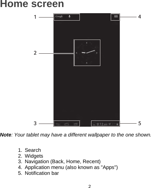 2Home screen14523Note: Your tablet may have a different wallpaper to the one shown.1. Search2. Widgets3. Navigation (Back, Home, Recent)4. Application menu (also known as &quot;Apps&quot;)5. Notification bar