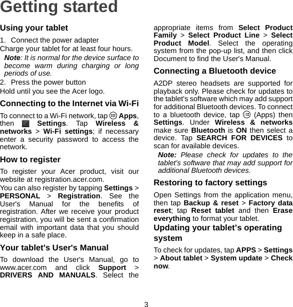 3Getting startedUsing your tablet1. Connect the power adapterCharge your tablet for at least four hours.Note: It is normal for the device surface to become warm during charging or long periods of use.2. Press the power buttonHold until you see the Acer logo.Connecting to the Internet via Wi-FiTo connect to a Wi-Fi network, tap   Apps, then  Settings. Tap Wireless &amp; networks &gt; Wi-Fi settings; if necessary enter a security password to access the network.How to registerTo register your Acer product, visit our website at registration.acer.com.You can also register by tapping Settings &gt; PERSONAL &gt; Registration. See the User&apos;s Manual for the benefits of registration. After we receive your product registration, you will be sent a confirmation email with important data that you should keep in a safe place.Your tablet&apos;s User&apos;s ManualTo download the User&apos;s Manual, go to www.acer.com and click Support &gt; DRIVERS AND MANUALS. Select the appropriate items from Select Product Family &gt; Select Product Line &gt; Select Product Model. Select the operating system from the pop-up list, and then click Document to find the User&apos;s Manual.Connecting a Bluetooth deviceA2DP stereo headsets are supported for playback only. Please check for updates to the tablet&apos;s software which may add support for additional Bluetooth devices. To connect to a bluetooth device, tap   (Apps) then Settings. Under Wireless &amp; networksmake sure Bluetooth is ON then select a device. Tap SEARCH FOR DEVICES to scan for available devices.Note: Please check for updates to the tablet&apos;s software that may add support for additional Bluetooth devices.Restoring to factory settingsOpen Settings from the application menu, then tap Backup &amp; reset &gt; Factory data reset; tap Reset tablet and then Erase everything to format your tablet.Updating your tablet’s operating systemTo check for updates, tap APPS &gt; Settings&gt; About tablet &gt; System update &gt; Check now.