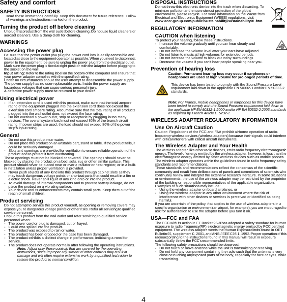 4Safety and comfortSAFETY INSTRUCTIONSRead these instructions carefully. Keep this document for future reference. Follow all warnings and instructions marked on the product.Turning the product off before cleaningUnplug this product from the wall outlet before cleaning. Do not use liquid cleaners or aerosol cleaners. Use a damp cloth for cleaning.WARNINGSAccessing the power plugBe sure that the power outlet you plug the power cord into is easily accessible and located as close to the equipment operator as possible. When you need to disconnect power to the equipment, be sure to unplug the power plug from the electrical outlet. Mark sure the power plug is fixed at right position with the adaptor before plugging to the socket on the wall.Input rating: Refer to the rating label on the bottom of the computer and ensure that your power adapter complies with the specified rating.Under no circumstances should the user attempt to disassemble the power supply. The power supply has no user-replaceable parts. Inside the power supply are hazardous voltages that can cause serious personal injury.A defective power supply must be returned to your dealer.Using electrical power- If an extension cord is used with this product, make sure that the total ampere rating of the equipment plugged into the extension cord does not exceed the extension cord ampere rating. Also, make sure that the total rating of all products plugged into the wall outlet does not exceed the fuse rating.- Do not overload a power outlet, strip or receptacle by plugging in too many devices. The overall system load must not exceed 80% of the branch circuit rating. If power strips are used, the load should not exceed 80% of the power strip&apos;s input rating.General- Do not use this product near water.- Do not place this product on an unstable cart, stand or table. If the product falls, it could be seriously damaged.- Slots and openings are provided for ventilation to ensure reliable operation of the product and to protect it from overheating.These openings must not be blocked or covered. The openings should never be blocked by placing the product on a bed, sofa, rug or other similar surface. This product should never be placed near or over a radiator or heat register, or in a built-in installation unless proper ventilation is provided.- Never push objects of any kind into this product through cabinet slots as they may touch dangerous voltage points or shortout parts that could result in a fire or electric shock. Never spill liquid of any kind onto or into the product.- To avoid damage of internal components and to prevent battery leakage, do not place the product on a vibrating surface.- Your device and its enhancements may contain small parts. Keep them out of the reach of small children.Product servicingDo not attempt to service this product yourself, as opening or removing covers may expose you to dangerous voltage points or other risks. Refer all servicing to qualified service personnel.Unplug this product from the wall outlet and refer servicing to qualified service personnel when:- The power cord or plug is damaged, cut or frayed.- Liquid was spilled into the product.- The product was exposed to rain or water.- The product has been dropped or the case has been damaged.- The product exhibits a distinct change in performance, indicating a need for service.- The product does not operate normally after following the operating instructions.Note: Adjust only those controls that are covered by the operating instructions, since improper adjustment of other controls may result in damage and will often require extensive work by a qualified technician to restore the product to normal condition.DISPOSAL INSTRUCTIONSDo not throw this electronic device into the trash when discarding. To minimize pollution and ensure utmost protection of the global environment, please recycle. For more information on the Waste from Electrical and Electronics Equipment (WEEE) regulations, visit www.acer-group.com/public/Sustainability/sustainability01.htmREGULATORY INFORMATIONCAUTION when listeningTo protect your hearing, follow these instructions.- Increase the volume gradually until you can hear clearly and comfortably.- Do not increase the volume level after your ears have adjusted.- Do not listen to music at high volumes for extended periods.- Do not increase the volume to block out noisy surroundings.- Decrease the volume if you can’t hear people speaking near you.Prevention of hearing lossCaution: Permanent hearing loss may occur if earphones or headphones are used at high volume for prolonged periods of time.This device has been tested to comply with the Sound Pressure Level requirement laid down in the applicable EN 50332-1 and/or EN 50332-2 standards. Note: For France, mobile headphones or earphones for this device have been tested to comply with the Sound Pressure requirement laid down in the applicable NF EN 50332-1:2000 and/or NF EN 50332-2:2003 standards as required by French Article L. 5232-1.WIRELESS ADAPTER REGULATORY INFORMATIONUse On Aircraft CautionCaution: Regulations of the FCC and FAA prohibit airborne operation of radio-frequency wireless devices (wireless adapters) because their signals could interfere with critical interfere with critical aircraft instruments.The Wireless Adapter and Your HealthThe wireless adapter, like other radio devices, emits radio frequency electromagnetic energy. The level of energy emitted by the wireless adapter, however, is less than the electromagnetic energy emitted by other wireless devices such as mobile phones. The wireless adapter operates within the guidelines found in radio frequency safety standards and recommendations.These standards and recommendations reflect the consensus of the scientific community and result from deliberations of panels and committees of scientists who continually review and interpret the extensive research literature. In some situations or environments, the use of the wireless adapter may be restricted by the proprietor of the building or responsible representatives of the applicable organization.Examples of such situations may include:- Using the wireless adapter on board airplanes, or- Using the wireless adapter in any other environment where the risk of interference with other devices or services is perceived or identified as being harmful.If you are uncertain of the policy that applies to the use of wireless adapters in a specific organization or environment (an airport, for example), you are encouraged to ask for authorization to use the adapter before you turn it on.USA—FCC and FAAThe FCC with its action in ET Docket 96-8 has adopted a safety standard for human exposure to radio frequency(RF) electromagnetic energy emitted by FCC certified equipment. The wireless adapter meets the Human Exposurelimits found in OET Bulletin 65, supplement C, 2001, and ANSI/IEEE C95.1, 1992. Proper operation of this radioaccording to the instructions found in this manual will result in exposure substantially below the FCC’srecommended limits.The following safety precautions should be observed:- Do not touch or move antenna while the unit is transmitting or receiving.- Do not hold any component containing the radio such that the antenna is very close or touching anyexposed parts of the body, especially the face or eyes, while transmitting.