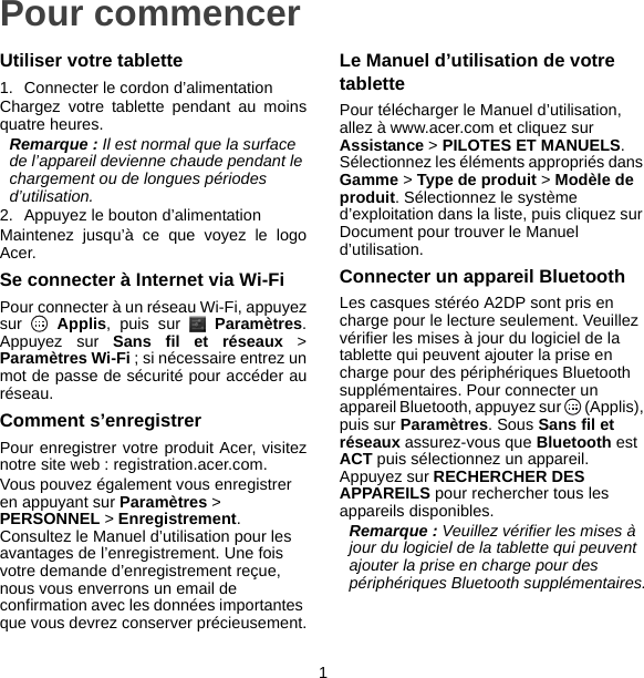 1Pour commencerUtiliser votre tablette1. Connecter le cordon d’alimentationChargez votre tablette pendant au moinsquatre heures.Remarque : Il est normal que la surface de l’appareil devienne chaude pendant le chargement ou de longues périodes d’utilisation.2. Appuyez le bouton d’alimentationMaintenez jusqu’à ce que voyez le logoAcer.Se connecter à Internet via Wi-FiPour connecter à un réseau Wi-Fi, appuyezsur  Applis, puis sur   Paramètres.Appuyez sur Sans fil et réseaux &gt;Paramètres Wi-Fi ; si nécessaire entrez unmot de passe de sécurité pour accéder auréseau.Comment s’enregistrerPour enregistrer votre produit Acer, visiteznotre site web : registration.acer.com.Vous pouvez également vous enregistrer en appuyant sur Paramètres &gt; PERSONNEL &gt; Enregistrement. Consultez le Manuel d’utilisation pour les avantages de l’enregistrement. Une fois votre demande d’enregistrement reçue, nous vous enverrons un email de confirmation avec les données importantes que vous devrez conserver précieusement.Le Manuel d’utilisation de votre tablettePour télécharger le Manuel d’utilisation, allez à www.acer.com et cliquez sur Assistance &gt; PILOTES ET MANUELS. Sélectionnez les éléments appropriés dans Gamme &gt; Type de produit &gt; Modèle de produit. Sélectionnez le système d’exploitation dans la liste, puis cliquez sur Document pour trouver le Manuel d’utilisation.Connecter un appareil BluetoothLes casques stéréo A2DP sont pris en charge pour le lecture seulement. Veuillez vérifier les mises à jour du logiciel de la tablette qui peuvent ajouter la prise en charge pour des périphériques Bluetooth supplémentaires. Pour connecter un appareil Bluetooth, appuyez sur   (Applis), puis sur Paramètres. Sous Sans fil et réseaux assurez-vous que Bluetooth est ACT puis sélectionnez un appareil. Appuyez sur RECHERCHER DES APPAREILS pour rechercher tous les appareils disponibles.Remarque : Veuillez vérifier les mises à jour du logiciel de la tablette qui peuvent ajouter la prise en charge pour des périphériques Bluetooth supplémentaires.