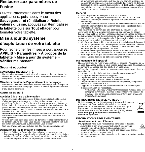 2Restaurer aux paramètres de l’usineOuvrez Paramètres dans le menu des applications, puis appuyez sur Sauvegarder et réinitialiser &gt; Réinit. valeurs d’usine, appuyez sur Réinitialiser la tablette puis sur Tout effacer pour formater votre tablette.Mise à jour du système d’exploitation de votre tablettePour rechercher les mises à jour, appuyez APPLIS &gt; Paramètres &gt; À propos de la tablette &gt; Mise à jour du système &gt; Vérifier maintenant.Sécurité et confortCONSIGNES DE SÉCURITÉLisez ces instructions avec attention. Conservez ce document pour des références futures. Conformez-vous aux consignes et avertissements indiqués sur cet appareil.Mise hors tension de l’appareil avant le nettoyageDébranchez l’alimentation secteur avant tout nettoyage. N’utilisez pas de liquide ou d’aérosol de nettoyage. Utilisez un chiffon, légèrement humecté d’eau pour le nettoyage.AVERTISSEMENTSAccéder à la prise d’alimentationAssurez-vous que la prise secteur à laquelle vous branchez le cordon d’alimentation est facilement accessible et située aussi proche que possible de l’utilisateur de l’équipement. Lorsque vous devez déconnecter l’alimentation de l’équipement, assurez-vous de toujours débrancher la prise d’alimentation de la prise secteur. Assurez-vous que la prise d’alimentation est fixée à la position correcte avec l’adaptateur avant de le brancher à la prise murale.Tension d’entrée : Consultez l’étiquette apposée sur le dessous de l’ordinateur et vérifiez que votre adaptateur secteur est conforme à la valeur précisée.Vous ne devez en aucun cas tenter de démonter le bloc d’alimentation. Il ne contient aucune pièce que vous pouvez remplacer. Il renferme en outre des tensions dangereuses qui risquent de vous blesser.Tout bloc d’alimentation défectueux doit être retourné au revendeur.Utilisation de l’alimentation électrique- Lors de l’utilisation éventuelle d’une rallonge, assurez-vous que l’ampérage total des appareils reliés par la rallonge reste dans les limites admises. De même, vérifiez que l’ampérage de tous les appareils reliés à une même prise secteur ne dépasse pas la valeur du fusible.- Ne surchargez pas une prise électrique ou une barrette multiprise en branchant trop d’appareils. La charge globale du système ne doit pas dépasser 80% de la capacité du circuit dérivé. Si des barrettes multiprise sont utilisées, la charge ne doit pas dépasser 80% de la capacité en entrée de la barrette multiprise.Général- N’utilisez pas cet appareil près d’une source d’eau.- Ne posez pas cet appareil sur un chariot, un support ou une table instable. S’il tombe par accident, il pourrait être sérieusement endommagé.- Des fentes et ouvertures sont prévues pour la ventilation afin d’assurer un fonctionnement fiable de l’appareil vidéo et de le protéger d’une éventuelle surchauffe.Ces ouvertures ne doivent pas être obstruées ou couvertes. Ces ouvertures ne doivent jamais être bloquées, par exemple en posant l’appareil sur un lit, un canapé, un tapis ou toute autre surface similaire. Il ne doit jamais être placé à proximité ou au contact d’un radiateur ou d’une source de chaleur. Il ne doit pas être placé dans une installation encastrée à moins qu’une ventilation suffisante ne soit assurée.- N’insérez jamais des objets dans les ouvertures du boîtier de l’appareil car ceux-ci pourraient toucher des points à haute tension ou créer un court-circuit et poser un risque d’incendie ou d’électrocution. Ne renversez jamais de liquide sur l’appareil.- Pour réduire le risque de dommage interne et pour éviter que la batterie ne fuie, ne posez pas l’appareil sur un endroit sujet à des vibrations.- Votre appareil ainsi que ses accessoires peuvent contenir de petites pièces. Gardez-les hors de portée des jeunes enfants.Maintenance de l’appareilN’essayez jamais de réparer vous-même cet appareil : l’ouverture ou la dépose du panneau supérieur vous expose à divers risques, électrocution notamment. L’entretien doit être confié à un spécialiste.Débranchez l’appareil et adressez-vous au service après-vente dans les cas suivants :- Lorsque le cordon d’alimentation est endommagé ou dénudé.- Un liquide a été renversé dans l’appareil.- Le produit a été exposé à la pluie ou à de l’eau.- L’appareil est tombé ou le châssis a été endommagé.- Les performances de l’appareil deviennent irrégulières, indiquant la nécessité du recours au S.A.V.- L’appareil ne fonctionne pas correctement bien que les consignes d’installation aient été respectées.Remarque : Effectuez uniquement les réglages indiqués dans les consignes d’utilisation ; d’autres réglages incorrects risquent de provoquer des dommages nécessitant l’intervention prolongée d’un technicien qualifié.INSTRUCTIONS DE MISE AU REBUTNe jetez pas cet appareil électronique à la poubelle lors de sa mise au rebut. Pour minimiser la pollution et assurer la protection de l’environnement, veuillez recycler. Pour plus d’information sur les réglementations sur les déchets d’équipements électriques et électroniques (DEEE), visitez www.acer-group.com/public/Sustainability/sustainability01.htmINFORMATIONS RÉGLEMENTAIRESAvertissement pour l’écoutePour protéger votre ouïe, respectez les consignes ci-dessous.- Augmentez le son progressivement jusqu’à ce que vous puissiez l’entendre nettement et confortablement.- N’augmentez pas le niveau du volume une fois que vos oreilles se sont adaptées au volume actuel.- N’écoutez pas une musique à un niveau de volume important pendant une longue durée.