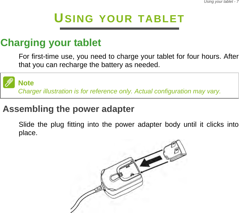 Using your tablet - 7USING YOUR TABLETCharging your tabletFor first-time use, you need to charge your tablet for four hours. After that you can recharge the battery as needed.Assembling the power adapterSlide the plug fitting into the power adapter body until it clicks into place.NoteCharger illustration is for reference only. Actual configuration may vary.