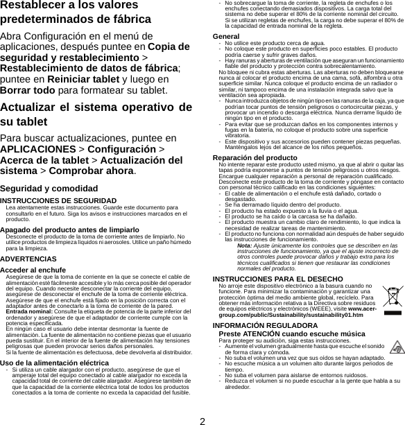 2Restablecer a los valores predeterminados de fábricaAbra Configuración en el menú de aplicaciones, después puntee en Copia de seguridad y restablecimiento &gt; Restablecimiento de datos de fábrica; puntee en Reiniciar tablet y luego en Borrar todo para formatear su tablet.Actualizar el sistema operativo desu tabletPara buscar actualizaciones, puntee en APLICACIONES &gt; Configuración &gt; Acerca de la tablet &gt; Actualización del sistema &gt; Comprobar ahora.Seguridad y comodidadINSTRUCCIONES DE SEGURIDADLea atentamente estas instrucciones. Guarde este documento para consultarlo en el futuro. Siga los avisos e instrucciones marcados en el producto.Apagado del producto antes de limpiarloDesconecte el producto de la toma de corriente antes de limpiarlo. No utilice productos de limpieza líquidos ni aerosoles. Utilice un paño húmedo para la limpieza.ADVERTENCIASAcceder al enchufeAsegúrese de que la toma de corriente en la que se conecte el cable de alimentación esté fácilmente accesible y lo más cerca posible del operador del equipo. Cuando necesite desconectar la corriente del equipo, asegúrese de desconectar el enchufe de la toma de corriente eléctrica. Asegúrese de que el enchufe está fijado en la posición correcta con el adaptador antes de conectarlo a la toma de corriente de la pared.Entrada nominal: Consulte la etiqueta de potencia de la parte inferior del ordenador y asegúrese de que el adaptador de corriente cumple con la potencia especificada.En ningún caso el usuario debe intentar desmontar la fuente de alimentación. La fuente de alimentación no contiene piezas que el usuario pueda sustituir. En el interior de la fuente de alimentación hay tensiones peligrosas que pueden provocar serios daños personales.Si la fuente de alimentación es defectuosa, debe devolverla al distribuidor.Uso de la alimentación eléctrica- Si utiliza un cable alargador con el producto, asegúrese de que el amperaje total del equipo conectado al cable alargador no exceda la capacidad total de corriente del cable alargador. Asegúrese también de que la capacidad de la corriente eléctrica total de todos los productos conectados a la toma de corriente no exceda la capacidad del fusible.- No sobrecargue la toma de corriente, la regleta de enchufes o los enchufes conectando demasiados dispositivos. La carga total del sistema no debe superar el 80% de la corriente nominal del circuito. Si se utilizan regletas de enchufes, la carga no debe superar el 80% de la capacidad de entrada nominal de la regleta.General- No utilice este producto cerca de agua.- No coloque este producto en superficies poco estables. El producto podría caerse y sufrir graves daños.- Hay ranuras y aberturas de ventilación que aseguran un funcionamiento fiable del producto y protección contra sobrecalentamiento.No bloquee ni cubra estas aberturas. Las aberturas no deben bloquearse nunca al colocar el producto encima de una cama, sofá, alfombra u otra superficie similar. Nunca coloque el producto encima de un radiador o similar, ni tampoco encima de una instalación integrada salvo que la ventilación sea apropiada.- Nunca introduzca objetos de ningún tipo en las ranuras de la caja, ya que podrían tocar puntos de tensión peligrosos o cortocircuitar piezas, y provocar un incendio o descarga eléctrica. Nunca derrame líquido de ningún tipo en el producto.- Para evitar que se produzcan daños en los componentes internos y fugas en la batería, no coloque el producto sobre una superficie vibratoria.- Este dispositivo y sus accesorios pueden contener piezas pequeñas. Manténgalos lejos del alcance de los niños pequeños.Reparación del productoNo intente reparar este producto usted mismo, ya que al abrir o quitar las tapas podría exponerse a puntos de tensión peligrosos u otros riesgos. Encargue cualquier reparación a personal de reparación cualificado.Desconecte este producto de la toma de corriente y póngase en contacto con personal técnico calificado en las condiciones siguientes:- El cable de alimentación o el enchufe está dañado, cortado o desgastado.- Se ha derramado líquido dentro del producto.- El producto ha estado expuesto a la lluvia o el agua.- El producto se ha caído o la carcasa se ha dañado.- El producto muestra un cambio claro de rendimiento, lo que indica la necesidad de realizar tareas de mantenimiento.- El producto no funciona con normalidad aún después de haber seguido las instrucciones de funcionamiento.Nota: Ajuste únicamente los controles que se describen en las instrucciones de funcionamiento, ya que el ajuste incorrecto de otros controles puede provocar daños y trabajo extra para los técnicos cualificados si tienen que restaurar las condiciones normales del producto.INSTRUCCIONES PARA EL DESECHONo arroje este dispositivo electrónico a la basura cuando no funcione. Para minimizar la contaminación y garantizar una protección óptima del medio ambiente global, recíclelo. Para obtener más información relativa a la Directiva sobre residuos de equipos eléctricos y electrónicos (WEEE), visite www.acer-group.com/public/Sustainability/sustainability01.htmINFORMACIÓN REGULADORAPreste ATENCIÓN cuando escuche músicaPara proteger su audición, siga estas instrucciones.- Aumente el volumen gradualmente hasta que escuche el sonido de forma clara y cómoda.- No suba el volumen una vez que sus oídos se hayan adaptado.- No escuche música a un volumen alto durante largos periodos de tiempo.- No suba el volumen para aislarse de entornos ruidosos.- Reduzca el volumen si no puede escuchar a la gente que habla a su alrededor.