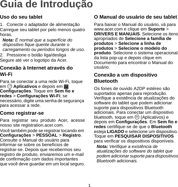 1Guia de IntroduçãoUso do seu tablet1. Conecte o adaptador de alimentaçãoCarregue seu tablet por pelo menos quatrohoras.Nota: É normal que a superfície do dispositivo fique quente durante o carregamento ou períodos longos de uso.2. Pressione o botão liga/desligaSegure até ver o logotipo da Acer.Conexão à Internet através do Wi-FiPara se conectar a uma rede Wi-Fi, toque em  Aplicativos e depois em   Configurações. Toque em Sem fio e redes &gt; Configurações Wi-Fi; se necessário, digite uma senha de segurança para acessar a rede.Como registrar-sePara registrar seu produto Acer, acessenosso site registration.acer.com.Você também pode se registrar tocando em Configurações &gt; PESSOAL &gt; Registro. Consulte o Manual do usuário para informar-se sobre os benefícios de registrar-se. Depois que recebermos seu registro de produto, enviaremos um e-mail de confirmação com dados importantes que você deve guardar em um local seguro.O Manual do usuário de seu tabletPara baixar o Manual do usuário, vá para www.acer.com e clique em Suporte &gt; DRIVERS E MANUAIS. Selecione os itens apropriados de Selecione a família de produtos &gt; Selecione a linha de produtos &gt; Selecione o modelo do produto. Selecione o sistema operacional da lista pop-up e depois clique em Documento para encontrar o Manual do usuário.Conexão a um dispositivo BluetoothOs fones de ouvido A2DP estéreo são suportados apenas para reprodução. Verifique a existência de atualizações do software do tablet que podem adicionar suporte para dispositivos Bluetooth adicionais. Para conectar um dispositivo bluetooth, toque em   (Aplicativos) e depois em Configurações. Em Sem fio e redes certifique-se de que o Bluetooth esteja LIGADO e selecione um dispositivo. Toque em PESQUISAR DISPOSITIVOS para verificar os dispositivos disponíveis.Nota: Verifique a existência de atualizações do software do tablet que podem adicionar suporte para dispositivos Bluetooth adicionais.