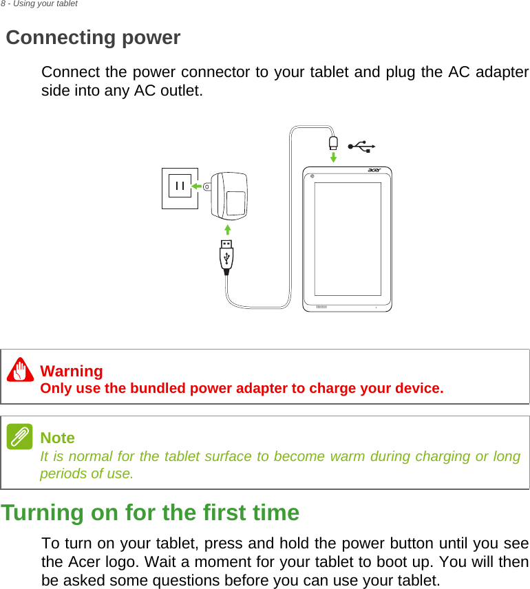 8 - Using your tabletConnecting powerConnect the power connector to your tablet and plug the AC adapter side into any AC outlet.Turning on for the first timeTo turn on your tablet, press and hold the power button until you see the Acer logo. Wait a moment for your tablet to boot up. You will then be asked some questions before you can use your tablet.WarningOnly use the bundled power adapter to charge your device.NoteIt is normal for the tablet surface to become warm during charging or long periods of use.