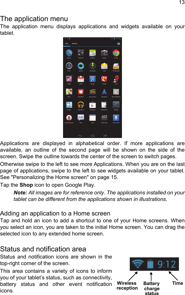 13The application menuThe application menu displays applications and widgets available on your tablet. Applications are displayed in alphabetical order. If more applications are available, an outline of the second page will be shown on the side of the screen. Swipe the outline towards the center of the screen to switch pages.Otherwise swipe to the left to see more Applications. When you are on the last page of applications, swipe to the left to see widgets available on your tablet. See &quot;Personalizing the Home screen&quot; on page 15.Tap the Shop icon to open Google Play.Note: All images are for reference only. The applications installed on your tablet can be different from the applications shown in illustrations.Adding an application to a Home screenTap and hold an icon to add a shortcut to one of your Home screens. When you select an icon, you are taken to the initial Home screen. You can drag the selected icon to any extended home screen.Status and notification areaStatus and notification icons are shown in the top-right corner of the screen. This area contains a variety of icons to inform you of your tablet’s status, such as connectivity, battery status and other event notification icons.TimeWireless Battery chargereceptionstatus