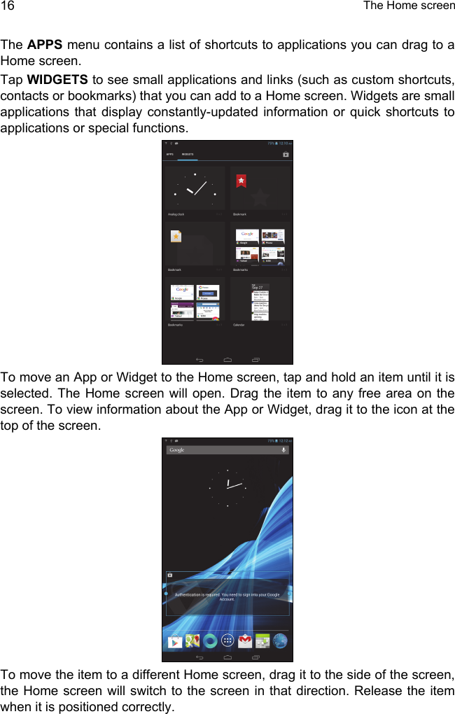  The Home screen16The APPS menu contains a list of shortcuts to applications you can drag to a Home screen.Tap WIDGETS to see small applications and links (such as custom shortcuts, contacts or bookmarks) that you can add to a Home screen. Widgets are small applications that display constantly-updated information or quick shortcuts to applications or special functions. To move an App or Widget to the Home screen, tap and hold an item until it is selected. The Home screen will open. Drag the item to any free area on the screen. To view information about the App or Widget, drag it to the icon at the top of the screen. To move the item to a different Home screen, drag it to the side of the screen, the Home screen will switch to the screen in that direction. Release the item when it is positioned correctly.