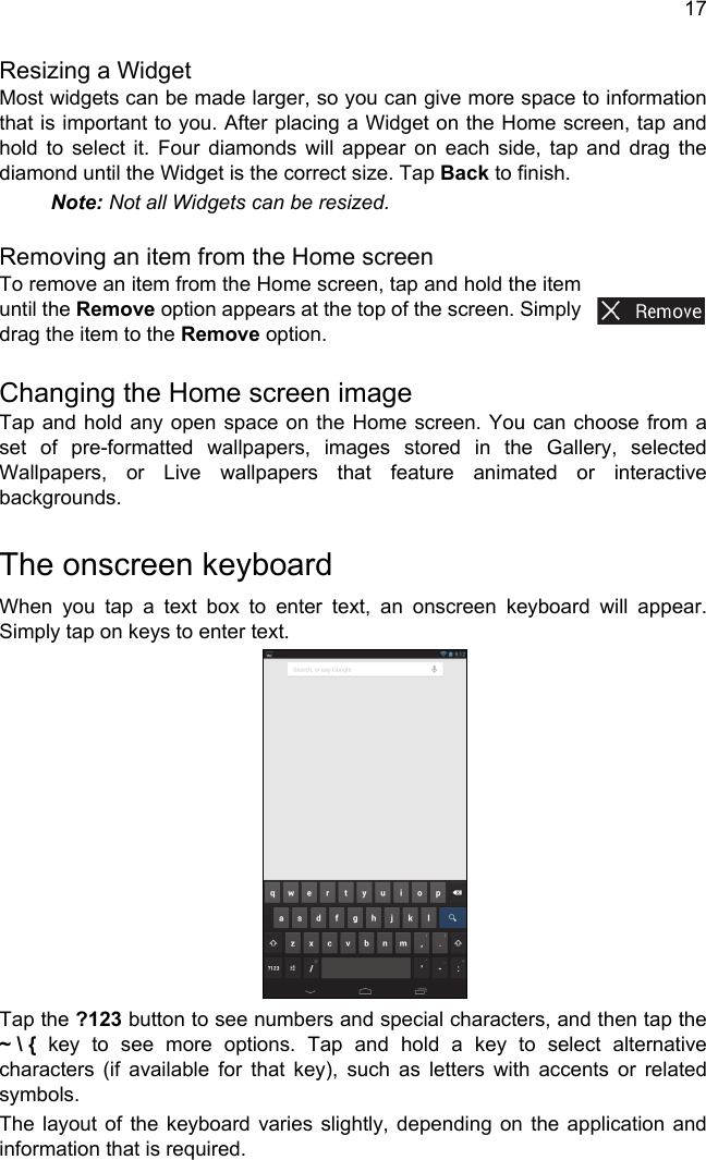 17Resizing a WidgetMost widgets can be made larger, so you can give more space to information that is important to you. After placing a Widget on the Home screen, tap and hold to select it. Four diamonds will appear on each side, tap and drag the diamond until the Widget is the correct size. Tap Back to finish.Note: Not all Widgets can be resized.Removing an item from the Home screenTo remove an item from the Home screen, tap and hold the item until the Remove option appears at the top of the screen. Simply drag the item to the Remove option.Changing the Home screen imageTap and hold any open space on the Home screen. You can choose from a set of pre-formatted wallpapers, images stored in the Gallery, selected Wallpapers, or Live wallpapers that feature animated or interactive backgrounds.The onscreen keyboardWhen you tap a text box to enter text, an onscreen keyboard will appear. Simply tap on keys to enter text.Tap the ?123 button to see numbers and special characters, and then tap the ~ \ { key to see more options. Tap and hold a key to select alternative characters (if available for that key), such as letters with accents or related symbols.The layout of the keyboard varies slightly, depending on the application and information that is required.