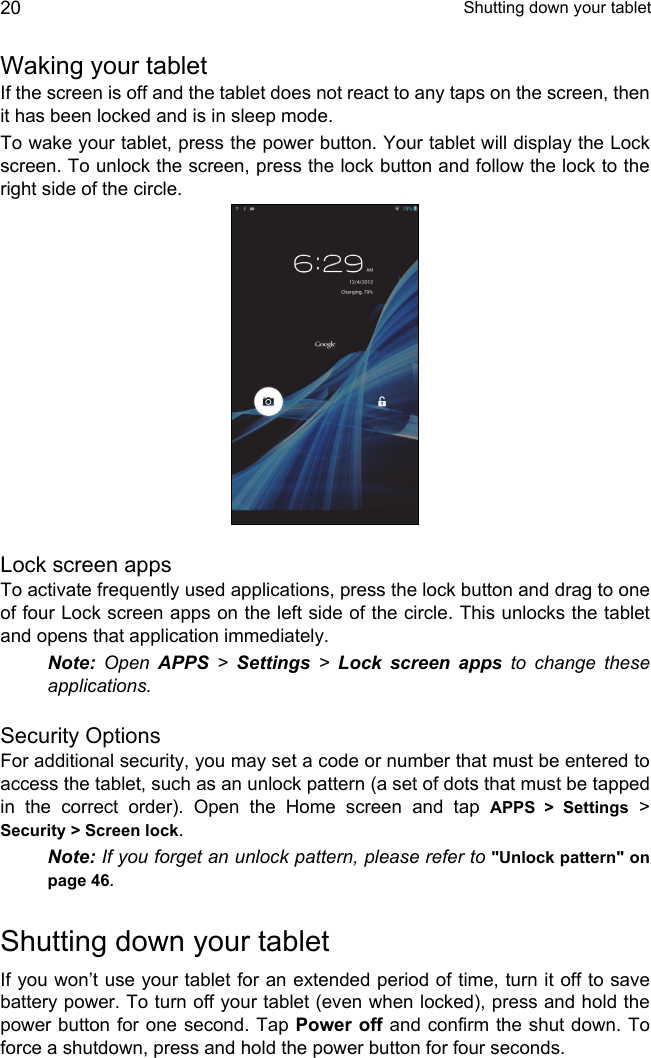  Shutting down your tablet20Waking your tabletIf the screen is off and the tablet does not react to any taps on the screen, then it has been locked and is in sleep mode.To wake your tablet, press the power button. Your tablet will display the Lock screen. To unlock the screen, press the lock button and follow the lock to the right side of the circle.Lock screen appsTo activate frequently used applications, press the lock button and drag to one of four Lock screen apps on the left side of the circle. This unlocks the tablet and opens that application immediately.Note: Open APPS &gt; Settings &gt; Lock screen apps to change these applications.Security OptionsFor additional security, you may set a code or number that must be entered to access the tablet, such as an unlock pattern (a set of dots that must be tapped in the correct order). Open the Home screen and tap APPS &gt; Settings &gt; Security &gt; Screen lock.Note: If you forget an unlock pattern, please refer to &quot;Unlock pattern&quot; on page 46.Shutting down your tabletIf you won’t use your tablet for an extended period of time, turn it off to save battery power. To turn off your tablet (even when locked), press and hold the power button for one second. Tap Power off and confirm the shut down. To force a shutdown, press and hold the power button for four seconds.