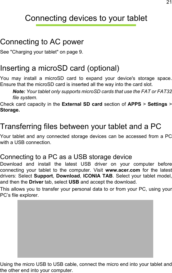 21Connecting devices to your tabletConnecting to AC powerSee &quot;Charging your tablet&quot; on page 9.Inserting a microSD card (optional)You may install a microSD card to expand your device&apos;s storage space. Ensure that the microSD card is inserted all the way into the card slot.Note: Your tablet only supports microSD cards that use the FAT or FAT32 file system.Check card capacity in the External SD card section of APPS &gt; Settings &gt; Storage.Transferring files between your tablet and a PCYour tablet and any connected storage devices can be accessed from a PC with a USB connection.Connecting to a PC as a USB storage deviceDownload and install the latest USB driver on your computer before connecting your tablet to the computer. Visit www.acer.com for the latest drivers: Select Support, Download, ICONIA TAB. Select your tablet model, and then the Driver tab, select USB and accept the download.This allows you to transfer your personal data to or from your PC, using your PC’s file explorer.Using the micro USB to USB cable, connect the micro end into your tablet and the other end into your computer.