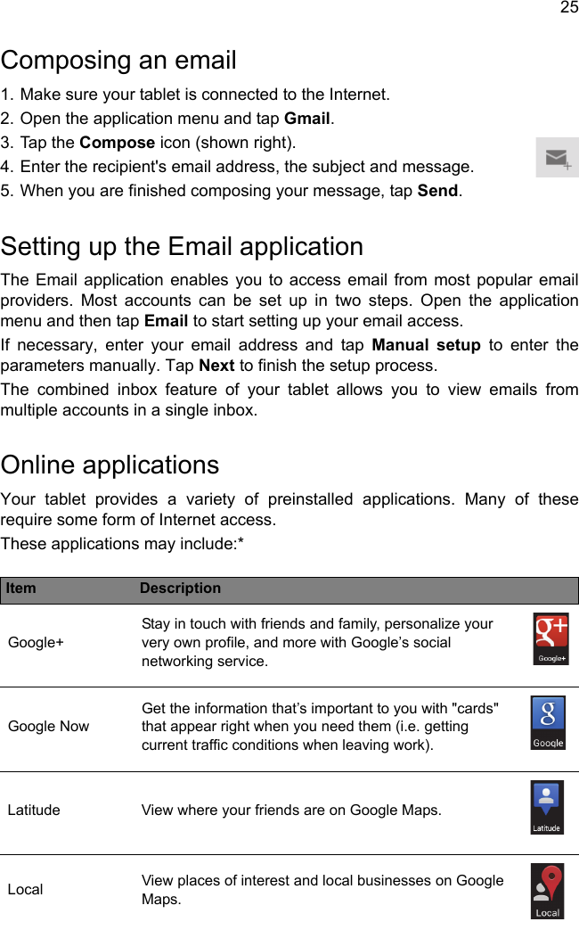 25Composing an email1. Make sure your tablet is connected to the Internet.2. Open the application menu and tap Gmail.3. Tap the Compose icon (shown right).4. Enter the recipient&apos;s email address, the subject and message.5. When you are finished composing your message, tap Send.Setting up the Email applicationThe Email application enables you to access email from most popular email providers. Most accounts can be set up in two steps. Open the application menu and then tap Email to start setting up your email access.If necessary, enter your email address and tap Manual setup to enter the parameters manually. Tap Next to finish the setup process.The combined inbox feature of your tablet allows you to view emails from multiple accounts in a single inbox.Online applicationsYour tablet provides a variety of preinstalled applications. Many of these require some form of Internet access.These applications may include:*Item DescriptionGoogle+Stay in touch with friends and family, personalize your very own profile, and more with Google’s social networking service.Google NowGet the information that’s important to you with &quot;cards&quot; that appear right when you need them (i.e. getting current traffic conditions when leaving work).Latitude View where your friends are on Google Maps.Local View places of interest and local businesses on Google Maps.