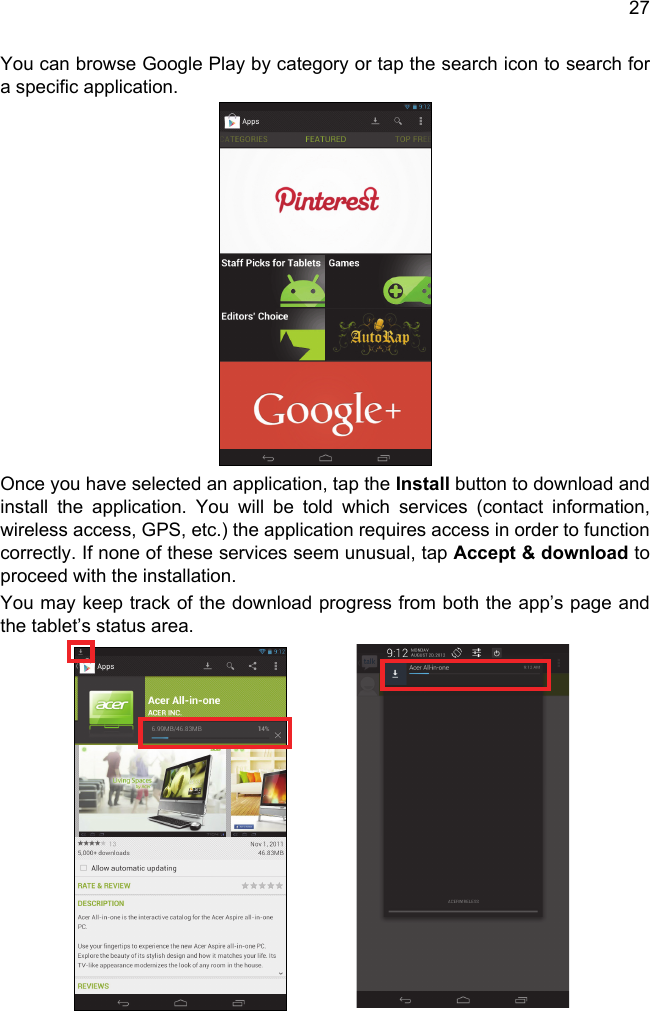 27You can browse Google Play by category or tap the search icon to search for a specific application. Once you have selected an application, tap the Install button to download and install the application. You will be told which services (contact information, wireless access, GPS, etc.) the application requires access in order to function correctly. If none of these services seem unusual, tap Accept &amp; download to proceed with the installation.You may keep track of the download progress from both the app’s page and the tablet’s status area.