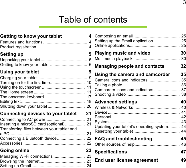 3Table of contentsGetting to know your tablet  4Features and functions ......................................  4Product registration ...........................................  4Setting up  5Unpacking your tablet ........................................  5Getting to know your tablet ................................  6Using your tablet  9Charging your tablet ..........................................  9Turning on for the first time..............................  10Using the touchscreen .....................................  11The Home screen ............................................  11The onscreen keyboard...................................  17Editing text .......................................................  18Shutting down your tablet ................................  20Connecting devices to your tablet  21Connecting to AC power..................................  21Inserting a microSD card (optional) .................  21Transferring files between your tablet and a PC.................................................................  21Connecting a Bluetooth device........................  22Accessories .....................................................  22Going online  23Managing Wi-Fi connections ...........................  23Browsing the Internet.......................................  23Setting up Gmail ..............................................  24Composing an email ........................................  25Setting up the Email application.......................  25Online applications........................................... 25Playing music and video  30Multimedia playback ........................................ 30Managing people and contacts  32Using the camera and camcorder  35Camera icons and indicators ........................... 35Taking a photo .................................................  36Camcorder icons and indicators ......................  37Shooting a video .............................................. 38Advanced settings  40Wireless &amp; Networks........................................ 40Device .............................................................. 41Personal........................................................... 42System ............................................................. 43Updating your tablet’s operating system.......... 44Resetting your tablet ........................................ 44FAQ and troubleshooting  45Other sources of help....................................... 46Specifications  47End user license agreement  49