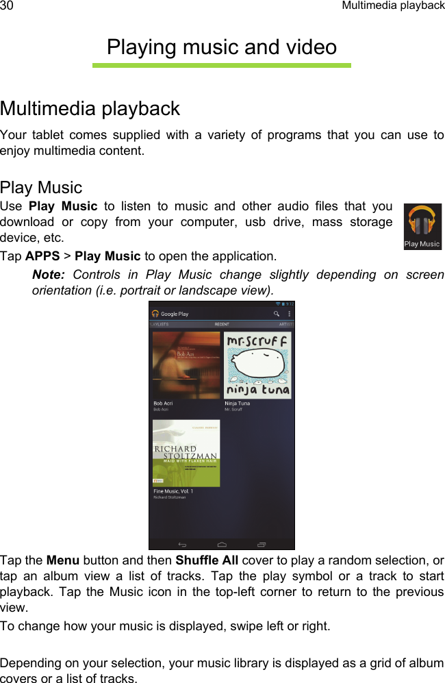  Multimedia playback30Playing music and videoMultimedia playbackYour tablet comes supplied with a variety of programs that you can use to enjoy multimedia content.Play MusicUse  Play Music to listen to music and other audio files that you download or copy from your computer, usb drive, mass storage device, etc. Tap APPS &gt; Play Music to open the application.Note: Controls in Play Music change slightly depending on screen orientation (i.e. portrait or landscape view).Tap the Menu button and then Shuffle All cover to play a random selection, or tap an album view a list of tracks. Tap the play symbol or a track to start playback. Tap the Music icon in the top-left corner to return to the previous view.To change how your music is displayed, swipe left or right.Depending on your selection, your music library is displayed as a grid of album covers or a list of tracks.