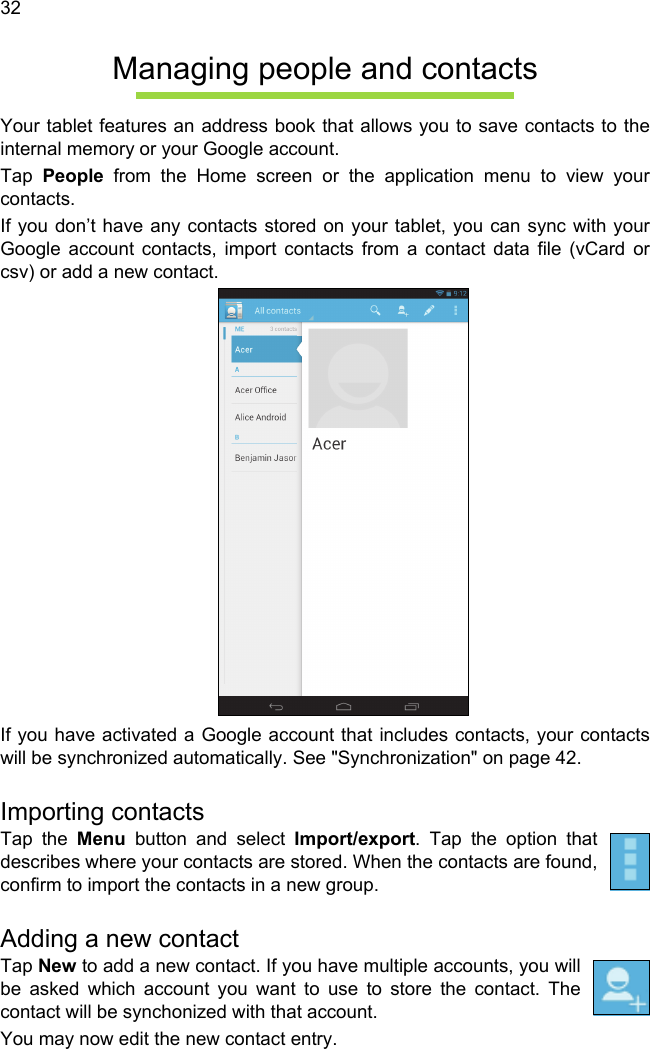  32Managing people and contactsYour tablet features an address book that allows you to save contacts to the internal memory or your Google account.Tap  People from the Home screen or the application menu to view your contacts.If you don’t have any contacts stored on your tablet, you can sync with your Google account contacts, import contacts from a contact data file (vCard or csv) or add a new contact. If you have activated a Google account that includes contacts, your contacts will be synchronized automatically. See &quot;Synchronization&quot; on page 42.Importing contactsTap the Menu button and select Import/export. Tap the option that describes where your contacts are stored. When the contacts are found, confirm to import the contacts in a new group.Adding a new contactTap New to add a new contact. If you have multiple accounts, you will be asked which account you want to use to store the contact. The contact will be synchonized with that account.You may now edit the new contact entry.