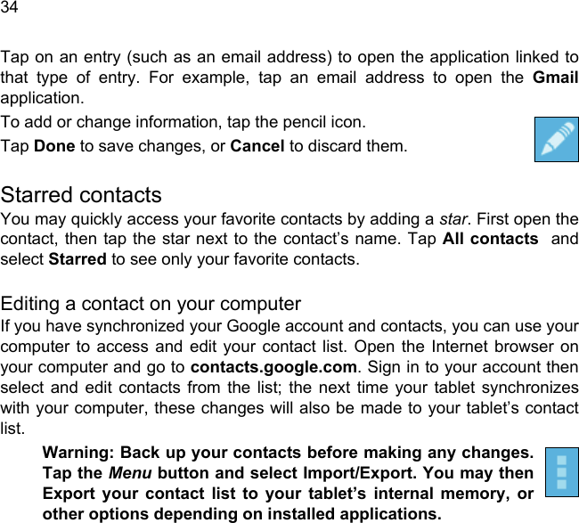  34Tap on an entry (such as an email address) to open the application linked to that type of entry. For example, tap an email address to open the Gmailapplication.To add or change information, tap the pencil icon.Tap Done to save changes, or Cancel to discard them.Starred contactsYou may quickly access your favorite contacts by adding a star. First open the contact, then tap the star next to the contact’s name. Tap All contacts  and select Starred to see only your favorite contacts.Editing a contact on your computerIf you have synchronized your Google account and contacts, you can use your computer to access and edit your contact list. Open the Internet browser on your computer and go to contacts.google.com. Sign in to your account then select and edit contacts from the list; the next time your tablet synchronizes with your computer, these changes will also be made to your tablet’s contact list.Warning: Back up your contacts before making any changes. Tap the Menu button and select Import/Export. You may then Export your contact list to your tablet’s internal memory, or other options depending on installed applications.