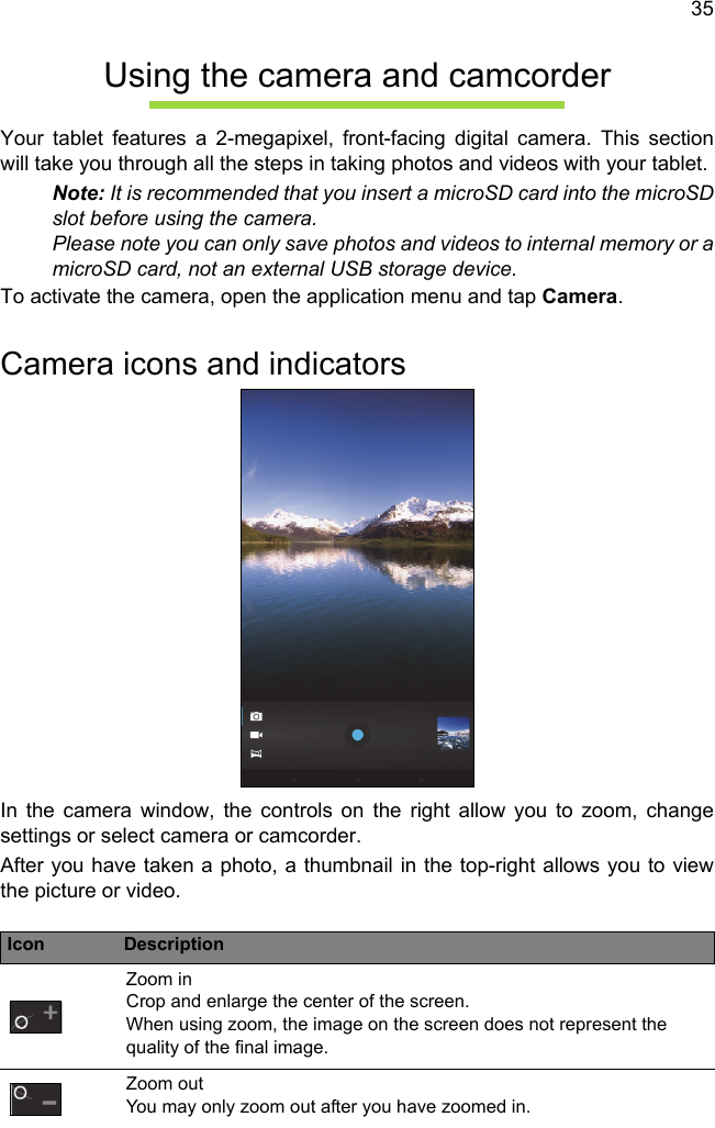 35Using the camera and camcorderYour tablet features a 2-megapixel, front-facing digital camera. This section will take you through all the steps in taking photos and videos with your tablet.Note: It is recommended that you insert a microSD card into the microSD slot before using the camera. Please note you can only save photos and videos to internal memory or a microSD card, not an external USB storage device.To activate the camera, open the application menu and tap Camera.Camera icons and indicatorsIn the camera window, the controls on the right allow you to zoom, change settings or select camera or camcorder.After you have taken a photo, a thumbnail in the top-right allows you to view the picture or video.Icon DescriptionZoom in Crop and enlarge the center of the screen.  When using zoom, the image on the screen does not represent the quality of the final image.Zoom out You may only zoom out after you have zoomed in.