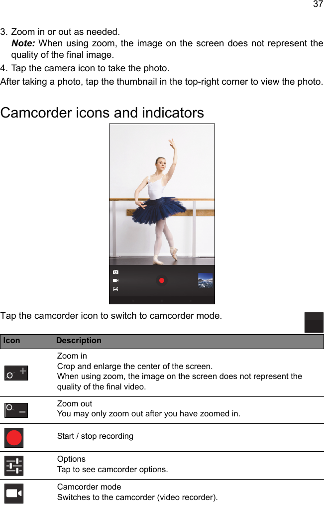 373. Zoom in or out as needed.  Note: When using zoom, the image on the screen does not represent the quality of the final image.4. Tap the camera icon to take the photo.After taking a photo, tap the thumbnail in the top-right corner to view the photo.Camcorder icons and indicatorsTap the camcorder icon to switch to camcorder mode.Icon DescriptionZoom in Crop and enlarge the center of the screen.  When using zoom, the image on the screen does not represent the quality of the final video.Zoom out You may only zoom out after you have zoomed in.Start / stop recordingOptions Tap to see camcorder options.Camcorder mode Switches to the camcorder (video recorder).