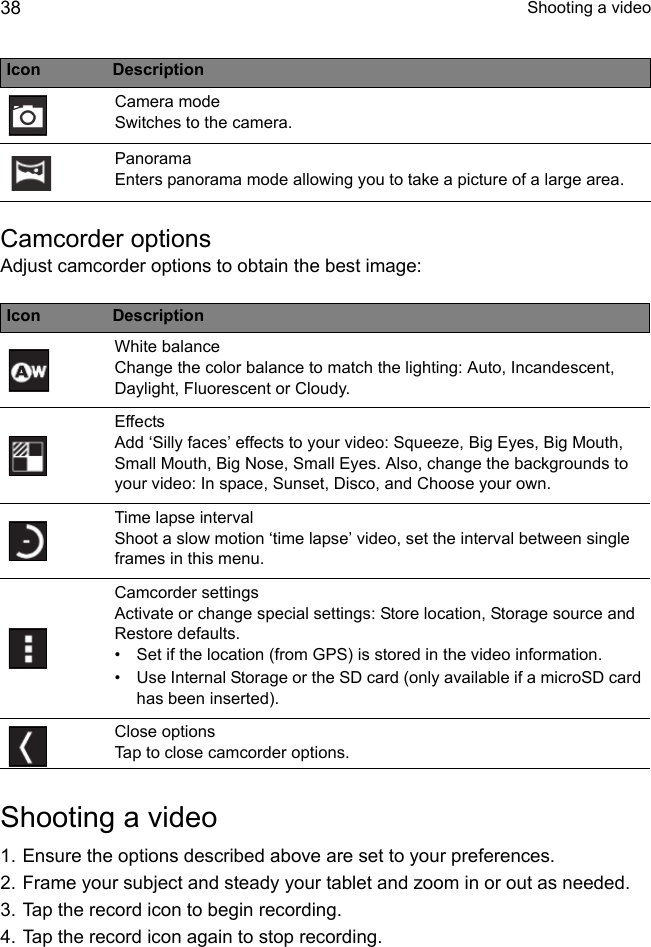  Shooting a video38Camcorder optionsAdjust camcorder options to obtain the best image:Shooting a video1. Ensure the options described above are set to your preferences.2. Frame your subject and steady your tablet and zoom in or out as needed.3. Tap the record icon to begin recording. 4. Tap the record icon again to stop recording.Camera mode Switches to the camera.Panorama Enters panorama mode allowing you to take a picture of a large area.Icon DescriptionWhite balance Change the color balance to match the lighting: Auto, Incandescent, Daylight, Fluorescent or Cloudy.Effects Add ‘Silly faces’ effects to your video: Squeeze, Big Eyes, Big Mouth, Small Mouth, Big Nose, Small Eyes. Also, change the backgrounds to your video: In space, Sunset, Disco, and Choose your own.Time lapse interval Shoot a slow motion ‘time lapse’ video, set the interval between single frames in this menu.Camcorder settings Activate or change special settings: Store location, Storage source and Restore defaults.• Set if the location (from GPS) is stored in the video information.• Use Internal Storage or the SD card (only available if a microSD card has been inserted).Close options Tap to close camcorder options.Icon Description