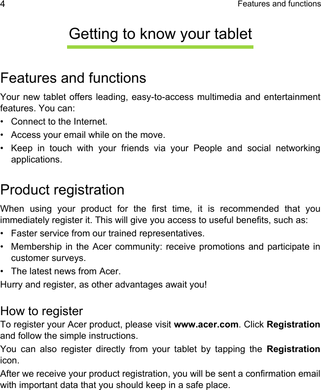  Features and functions4Getting to know your tabletFeatures and functionsYour new tablet offers leading, easy-to-access multimedia and entertainment features. You can:• Connect to the Internet.• Access your email while on the move.• Keep in touch with your friends via your People and social networking applications.Product registrationWhen using your product for the first time, it is recommended that you immediately register it. This will give you access to useful benefits, such as:• Faster service from our trained representatives.• Membership in the Acer community: receive promotions and participate in customer surveys.• The latest news from Acer.Hurry and register, as other advantages await you!How to registerTo register your Acer product, please visit www.acer.com. Click Registrationand follow the simple instructions. You can also register directly from your tablet by tapping the Registrationicon.After we receive your product registration, you will be sent a confirmation email with important data that you should keep in a safe place.