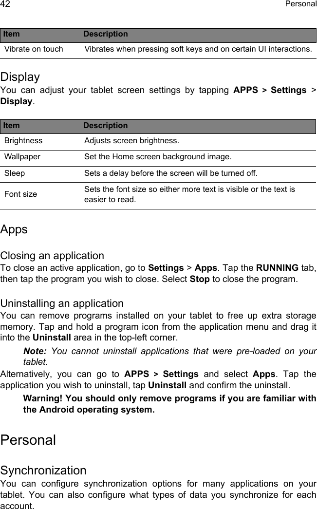  Personal42DisplayYou can adjust your tablet screen settings by tapping APPS &gt; Settings &gt; Display.AppsClosing an applicationTo close an active application, go to Settings &gt; Apps. Tap the RUNNING tab, then tap the program you wish to close. Select Stop to close the program.Uninstalling an applicationYou can remove programs installed on your tablet to free up extra storage memory. Tap and hold a program icon from the application menu and drag it into the Uninstall area in the top-left corner. Note: You cannot uninstall applications that were pre-loaded on your tablet.Alternatively, you can go to APPS &gt; Settings and select Apps. Tap the application you wish to uninstall, tap Uninstall and confirm the uninstall.Warning! You should only remove programs if you are familiar with the Android operating system.PersonalSynchronizationYou can configure synchronization options for many applications on your tablet. You can also configure what types of data you synchronize for each account.Vibrate on touch Vibrates when pressing soft keys and on certain UI interactions.Item DescriptionBrightness Adjusts screen brightness.Wallpaper Set the Home screen background image.Sleep Sets a delay before the screen will be turned off.Font size Sets the font size so either more text is visible or the text is easier to read.Item Description