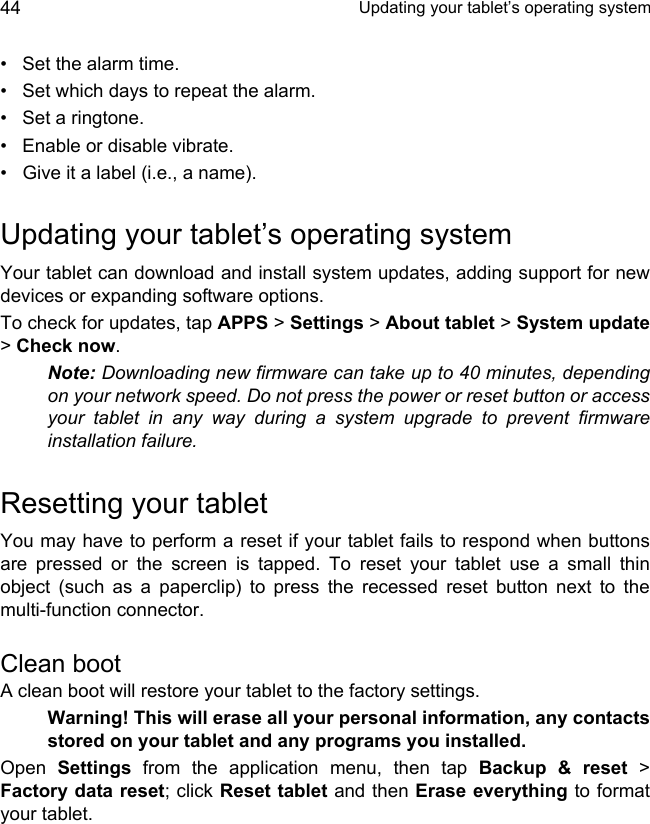  Updating your tablet’s operating system44• Set the alarm time.• Set which days to repeat the alarm.• Set a ringtone.• Enable or disable vibrate.• Give it a label (i.e., a name).Updating your tablet’s operating systemYour tablet can download and install system updates, adding support for new devices or expanding software options.To check for updates, tap APPS &gt; Settings &gt; About tablet &gt; System update&gt; Check now.Note: Downloading new firmware can take up to 40 minutes, depending on your network speed. Do not press the power or reset button or access your tablet in any way during a system upgrade to prevent firmware installation failure.Resetting your tabletYou may have to perform a reset if your tablet fails to respond when buttons are pressed or the screen is tapped. To reset your tablet use a small thin object (such as a paperclip) to press the recessed reset button next to the multi-function connector.Clean bootA clean boot will restore your tablet to the factory settings.Warning! This will erase all your personal information, any contacts stored on your tablet and any programs you installed.Open  Settings from the application menu, then tap Backup &amp; reset &gt; Factory data reset; click Reset tablet and then Erase everything to format your tablet.