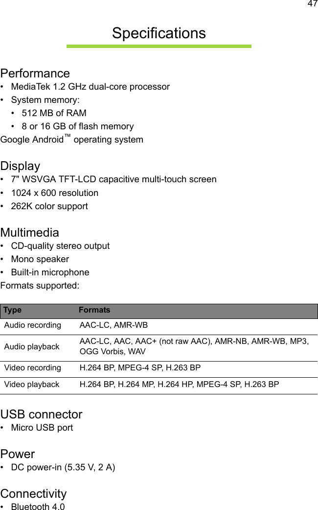 47SpecificationsPerformance• MediaTek 1.2 GHz dual-core processor• System memory:• 512 MB of RAM• 8 or 16 GB of flash memoryGoogle Android™ operating systemDisplay• 7&quot; WSVGA TFT-LCD capacitive multi-touch screen• 1024 x 600 resolution• 262K color supportMultimedia• CD-quality stereo output• Mono speaker• Built-in microphoneFormats supported:USB connector• Micro USB portPower• DC power-in (5.35 V, 2 A)Connectivity• Bluetooth 4.0Type FormatsAudio recording AAC-LC, AMR-WBAudio playback AAC-LC, AAC, AAC+ (not raw AAC), AMR-NB, AMR-WB, MP3, OGG Vorbis, WAVVideo recording H.264 BP, MPEG-4 SP, H.263 BPVideo playback H.264 BP, H.264 MP, H.264 HP, MPEG-4 SP, H.263 BP