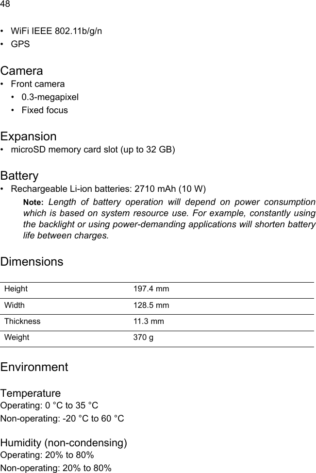  48• WiFi IEEE 802.11b/g/n•GPS Camera• Front camera• 0.3-megapixel• Fixed focusExpansion• microSD memory card slot (up to 32 GB)Battery• Rechargeable Li-ion batteries: 2710 mAh (10 W)Note: Length of battery operation will depend on power consumption which is based on system resource use. For example, constantly using the backlight or using power-demanding applications will shorten battery life between charges.DimensionsHeight 197.4 mm Width 128.5 mmThickness 11.3 mm Weight 370 gEnvironmentTemperatureOperating: 0 °C to 35 °CNon-operating: -20 °C to 60 °CHumidity (non-condensing)Operating: 20% to 80%Non-operating: 20% to 80%