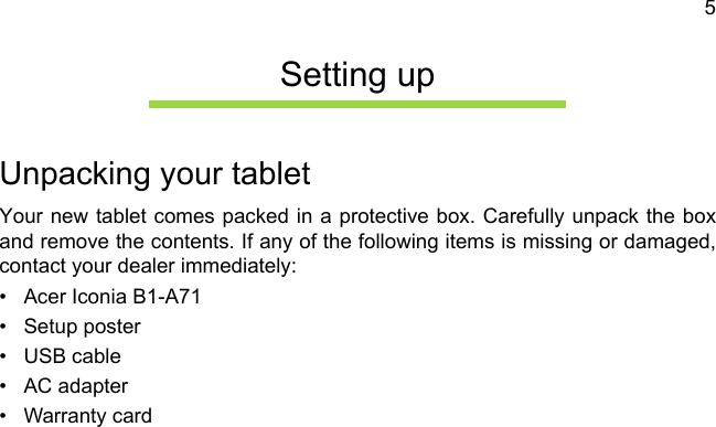 5Setting upUnpacking your tabletYour new tablet comes packed in a protective box. Carefully unpack the box and remove the contents. If any of the following items is missing or damaged, contact your dealer immediately:• Acer Iconia B1-A71• Setup poster• USB cable• AC adapter• Warranty card