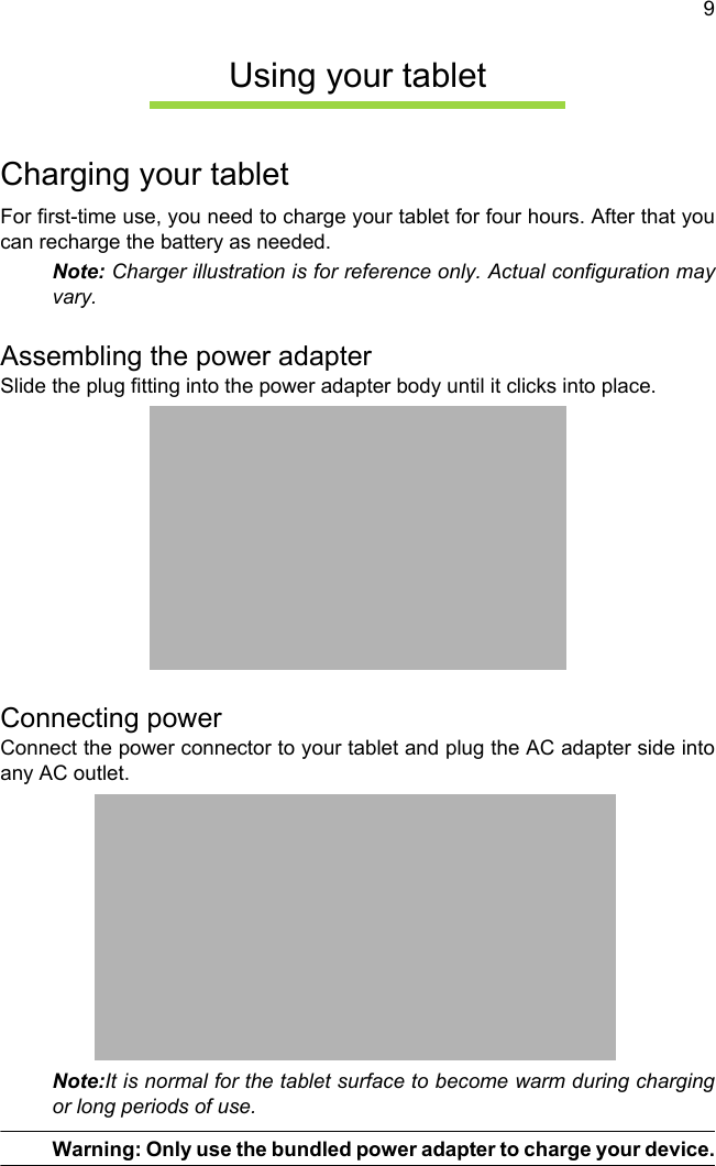 9Using your tabletCharging your tabletFor first-time use, you need to charge your tablet for four hours. After that you can recharge the battery as needed.Note: Charger illustration is for reference only. Actual configuration may vary.Assembling the power adapterSlide the plug fitting into the power adapter body until it clicks into place.Connecting powerConnect the power connector to your tablet and plug the AC adapter side into any AC outlet.Note:It is normal for the tablet surface to become warm during charging or long periods of use.Warning: Only use the bundled power adapter to charge your device.