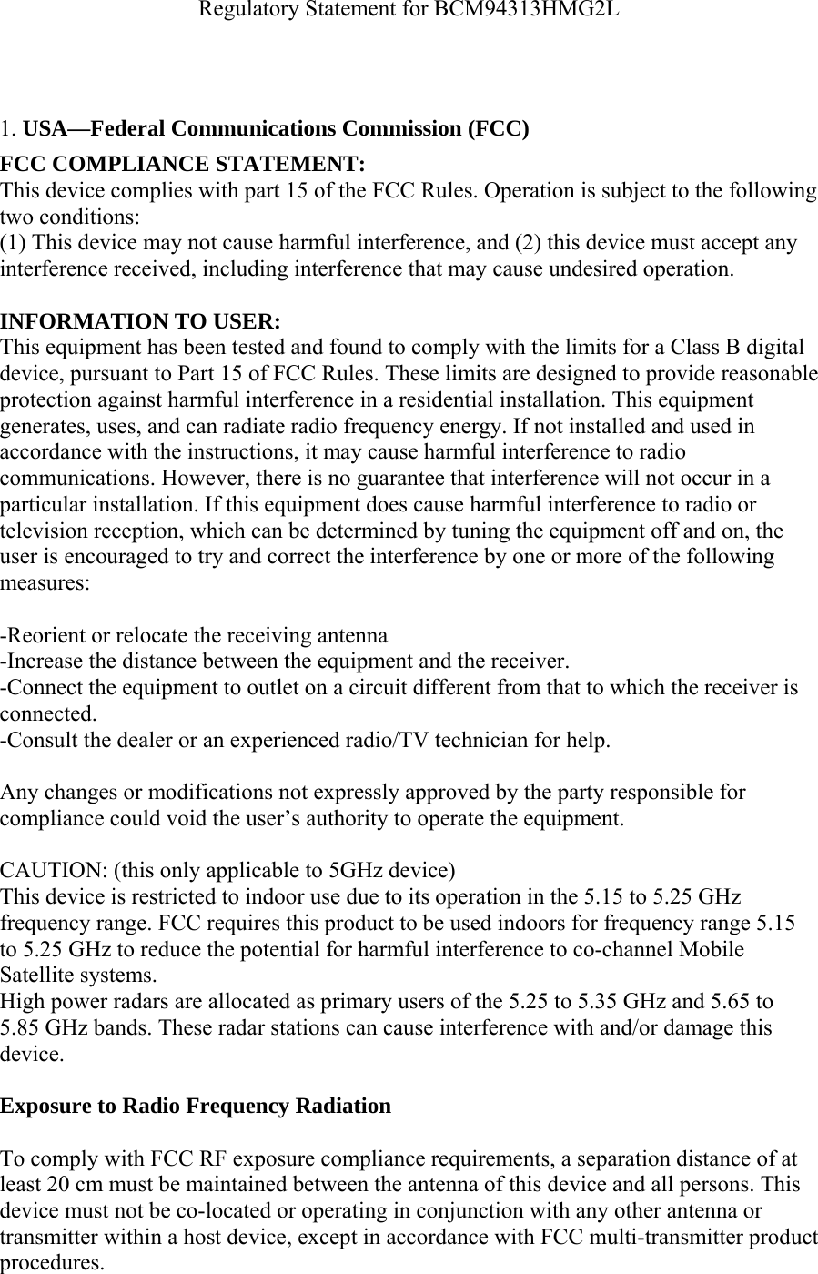 Regulatory Statement for BCM94313HMG2L     1. USA—Federal Communications Commission (FCC) FCC COMPLIANCE STATEMENT: This device complies with part 15 of the FCC Rules. Operation is subject to the following two conditions: (1) This device may not cause harmful interference, and (2) this device must accept any interference received, including interference that may cause undesired operation.  INFORMATION TO USER: This equipment has been tested and found to comply with the limits for a Class B digital device, pursuant to Part 15 of FCC Rules. These limits are designed to provide reasonable protection against harmful interference in a residential installation. This equipment generates, uses, and can radiate radio frequency energy. If not installed and used in accordance with the instructions, it may cause harmful interference to radio communications. However, there is no guarantee that interference will not occur in a particular installation. If this equipment does cause harmful interference to radio or television reception, which can be determined by tuning the equipment off and on, the user is encouraged to try and correct the interference by one or more of the following measures:   -Reorient or relocate the receiving antenna -Increase the distance between the equipment and the receiver. -Connect the equipment to outlet on a circuit different from that to which the receiver is connected. -Consult the dealer or an experienced radio/TV technician for help.  Any changes or modifications not expressly approved by the party responsible for compliance could void the user’s authority to operate the equipment.  CAUTION: (this only applicable to 5GHz device) This device is restricted to indoor use due to its operation in the 5.15 to 5.25 GHz frequency range. FCC requires this product to be used indoors for frequency range 5.15 to 5.25 GHz to reduce the potential for harmful interference to co-channel Mobile Satellite systems. High power radars are allocated as primary users of the 5.25 to 5.35 GHz and 5.65 to 5.85 GHz bands. These radar stations can cause interference with and/or damage this device.  Exposure to Radio Frequency Radiation  To comply with FCC RF exposure compliance requirements, a separation distance of at least 20 cm must be maintained between the antenna of this device and all persons. This device must not be co-located or operating in conjunction with any other antenna or transmitter within a host device, except in accordance with FCC multi-transmitter product procedures. 