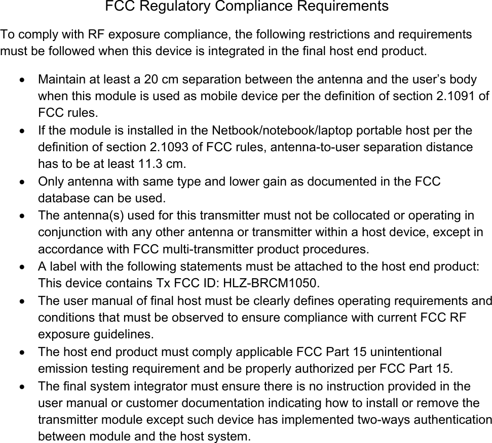 FCC Regulatory Compliance Requirements To comply with RF exposure compliance, the following restrictions and requirements must be followed when this device is integrated in the final host end product. •  Maintain at least a 20 cm separation between the antenna and the user’s body when this module is used as mobile device per the definition of section 2.1091 of FCC rules. •  If the module is installed in the Netbook/notebook/laptop portable host per the definition of section 2.1093 of FCC rules, antenna-to-user separation distance has to be at least 11.3 cm.  •  Only antenna with same type and lower gain as documented in the FCC database can be used.  •  The antenna(s) used for this transmitter must not be collocated or operating in conjunction with any other antenna or transmitter within a host device, except in accordance with FCC multi-transmitter product procedures. •  A label with the following statements must be attached to the host end product: This device contains Tx FCC ID: HLZ-BRCM1050. •  The user manual of final host must be clearly defines operating requirements and conditions that must be observed to ensure compliance with current FCC RF exposure guidelines. •  The host end product must comply applicable FCC Part 15 unintentional emission testing requirement and be properly authorized per FCC Part 15. •  The final system integrator must ensure there is no instruction provided in the user manual or customer documentation indicating how to install or remove the transmitter module except such device has implemented two-ways authentication between module and the host system.  