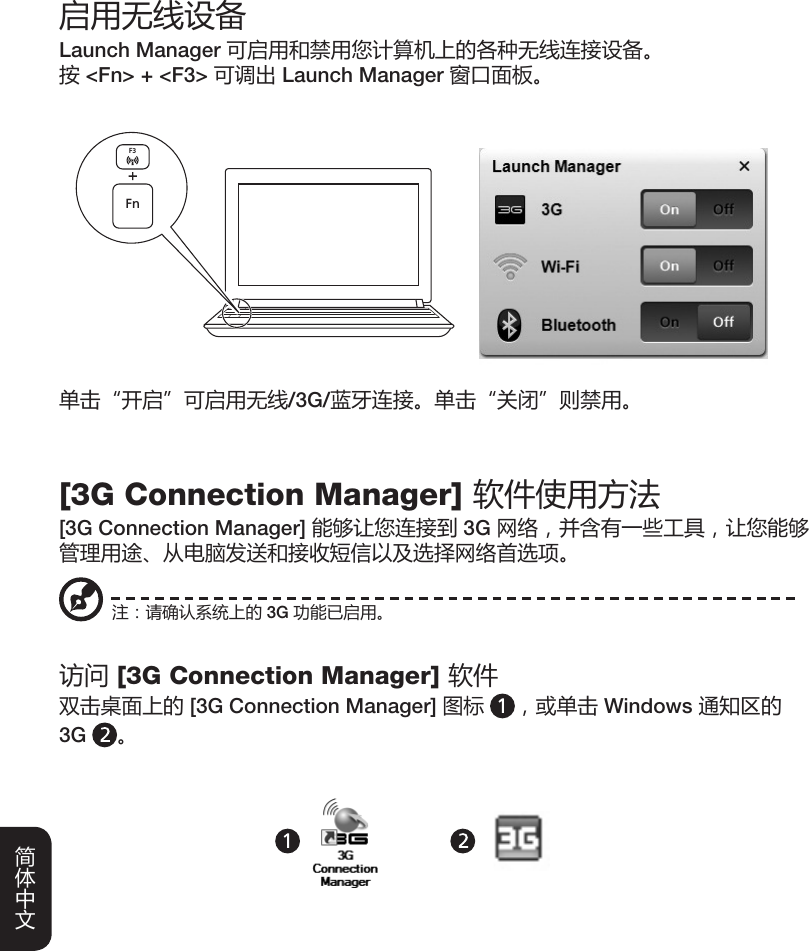 启用无线设备Launch Manager 可启用和禁用您计算机上的各种无线连接设备。按 &lt;Fn&gt; + &lt;F3&gt; 可调出 Launch Manager 窗口面板。单击“开启”可启用无线/3G/蓝牙连接。单击“关闭”则禁用。FnF3[3G Connection Manager] 软件使用方法[3G Connection Manager] 能够让您连接到 3G 网络，并含有一些工具，让您能够管理用途、从电脑发送和接收短信以及选择网络首选项。访问 [3G Connection Manager] 软件双击桌面上的 [3G Connection Manager] 图标 ，或单击 Windows 通知区的  3G  。注：请确认系统上的 3G 功能已启用。英语