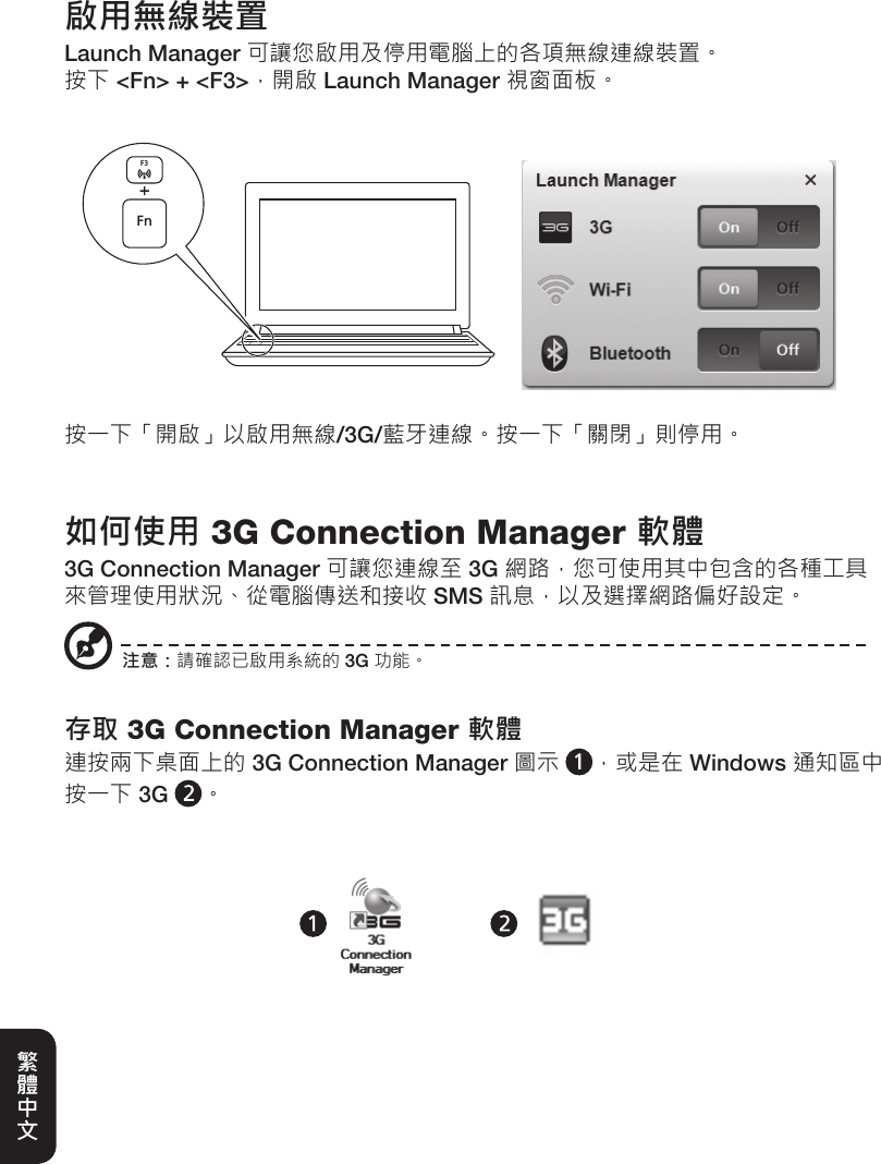 啟用無線裝置Launch Manager 可讓您啟用及停用電腦上的各項無線連線裝置。按下 &lt;Fn&gt; + &lt;F3&gt;，開啟 Launch Manager 視窗面板。按一下「開啟」以啟用無線/3G/藍牙連線。按一下「關閉」則停用。FnF3如何使用 3G Connection Manager 軟體3G Connection Manager 可讓您連線至 3G 網路，您可使用其中包含的各種工具來管理使用狀況、從電腦傳送和接收 SMS 訊息，以及選擇網路偏好設定。存取 3G Connection Manager 軟體連按兩下桌面上的 3G Connection Manager 圖示 ，或是在 Windows 通知區中按一下 3G  。注意：請確認已啟用系統的 3G 功能。繁體中文