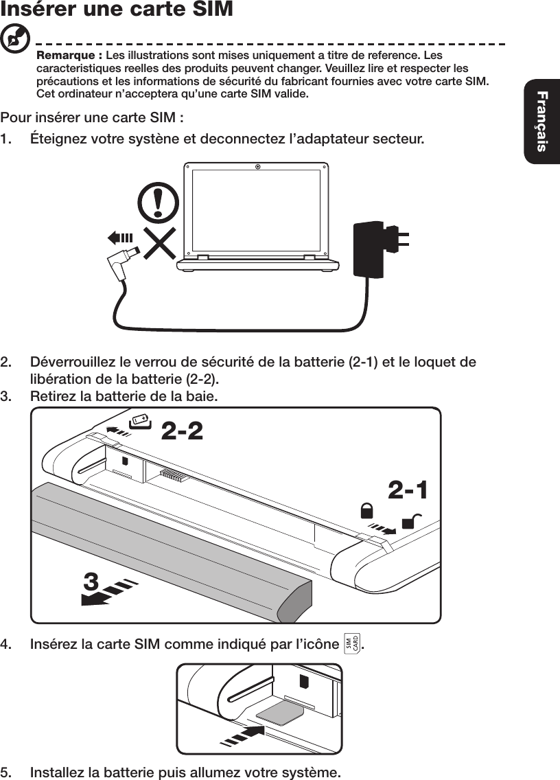 Insérer une carte SIMPour insérer une carte SIM :1.  Éteignez votre systène et deconnectez l’adaptateur secteur.2.  Déverrouillez le verrou de sécurité de la batterie (2-1) et le loquet de libération de la batterie (2-2).3.  Retirez la batterie de la baie. 2-12-234.  Insérez la carte SIM comme indiqué par l’icône  .5.  Installez la batterie puis allumez votre système.Remarque : Les illustrations sont mises uniquement a titre de reference. Les caracteristiques reelles des produits peuvent changer. Veuillez lire et respecter les précautions et les informations de sécurité du fabricant fournies avec votre carte SIM. Cet ordinateur n’acceptera qu’une carte SIM valide. Français