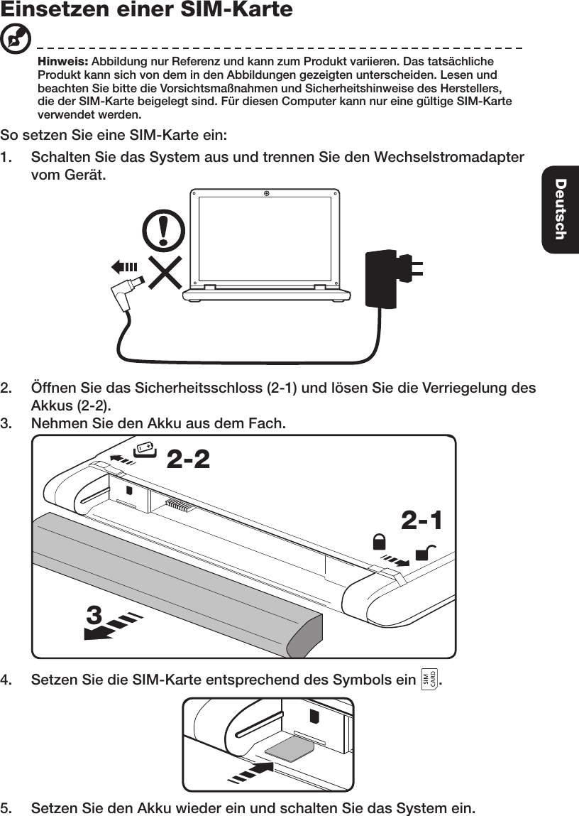 Einsetzen einer SIM-KarteSo setzen Sie eine SIM-Karte ein:1.  Schalten Sie das System aus und trennen Sie den Wechselstromadapter vom Gerät.2.  Öffnen Sie das Sicherheitsschloss (2-1) und lösen Sie die Verriegelung des Akkus (2-2).3.  Nehmen Sie den Akku aus dem Fach. 2-12-234.  Setzen Sie die SIM-Karte entsprechend des Symbols ein  .5.  Setzen Sie den Akku wieder ein und schalten Sie das System ein.Hinweis: Abbildung nur Referenz und kann zum Produkt variieren. Das tatsächliche Produkt kann sich von dem in den Abbildungen gezeigten unterscheiden. Lesen und beachten Sie bitte die Vorsichtsmaßnahmen und Sicherheitshinweise des Herstellers, die der SIM-Karte beigelegt sind. Für diesen Computer kann nur eine gültige SIM-Karte verwendet werden. Deutsch