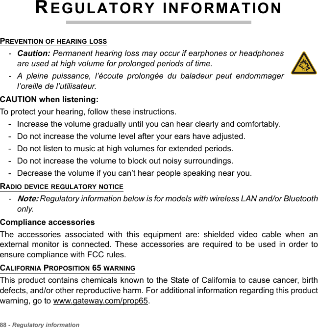 88 - Regulatory informationREGULATORY INFORMATIONPREVENTION OF HEARING LOSS-Caution: Permanent hearing loss may occur if earphones or headphones are used at high volume for prolonged periods of time.- A pleine puissance, l’écoute prolongée du baladeur peut endommager l’oreille de l’utilisateur.CAUTION when listening:To protect your hearing, follow these instructions.- Increase the volume gradually until you can hear clearly and comfortably.- Do not increase the volume level after your ears have adjusted.- Do not listen to music at high volumes for extended periods.- Do not increase the volume to block out noisy surroundings.- Decrease the volume if you can’t hear people speaking near you.RADIO DEVICE REGULATORY NOTICE-Note: Regulatory information below is for models with wireless LAN and/or Bluetooth only.Compliance accessoriesThe accessories associated with this equipment are: shielded video cable when an external monitor is connected. These accessories are required to be used in order to ensure compliance with FCC rules.CALIFORNIA PROPOSITION 65 WARNINGThis product contains chemicals known to the State of California to cause cancer, birth defects, and/or other reproductive harm. For additional information regarding this product warning, go to www.gateway.com/prop65.