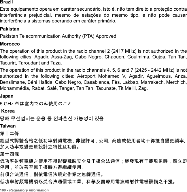 100 - Regulatory informationBrazil Este equipamento opera em caráter secundário, isto é, não tem direito a proteção contra interferência prejudicial, mesmo de estações do mesmo tipo, e não pode causar interferência a sistemas operando em caráter primário. PakistanPakistan Telecommunication Authority (PTA) ApprovedMoroccoThe operation of this product in the radio channel 2 (2417 MHz) is not authorized in the following cities: Agadir, Assa-Zag, Cabo Negro, Chaouen, Goulmima, Oujda, Tan Tan, Taourirt, Taroudant and Taza. The operation of this product in the radio channels 4, 5, 6 and 7 (2425 - 2442 MHz) is not authorized in the following cities: Aéroport Mohamed V, Agadir, Aguelmous, Anza, Benslimane, Béni Hafida, Cabo Negro, Casablanca, Fès, Lakbab, Marrakech, Merchich, Mohammédia, Rabat, Salé, Tanger, Tan Tan, Taounate, Tit Mellil, Zag.Japan5 GHz 帯は室内でのみ使用のこと Korea당해 무선설비는 운용 중 전파혼신 가능성이 있음Taiwan第十二條經型式認證合格之低功率射頻電機，非經許可，公司、商號或使用者均不得擅自變更頻率、加大功率或變更原設計之特性及功能。第十四條低功率射頻電機之使用不得影響飛航安全及干擾合法通信 ; 經發現有干擾現象時，應立即停用，並改善至無干擾時方得繼續使用。前項合法通信，指依電信法規定作業之無線通信。低功率射頻電機須忍受合法通信或工業、科學及醫療用電波輻射性電機設備之干擾。