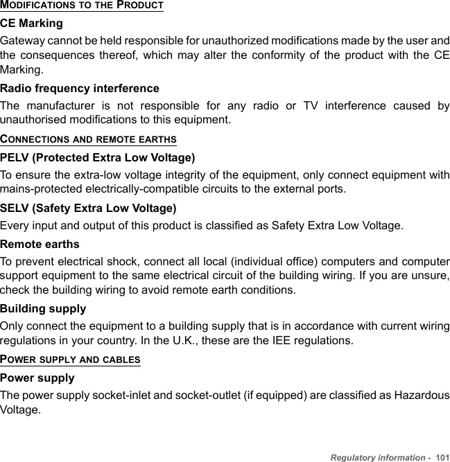 Regulatory information -  101MODIFICATIONS TO THE PRODUCTCE MarkingGateway cannot be held responsible for unauthorized modifications made by the user and the consequences thereof, which may alter the conformity of the product with the CE Marking.Radio frequency interferenceThe manufacturer is not responsible for any radio or TV interference caused by unauthorised modifications to this equipment.CONNECTIONS AND REMOTE EARTHSPELV (Protected Extra Low Voltage)To ensure the extra-low voltage integrity of the equipment, only connect equipment with mains-protected electrically-compatible circuits to the external ports.SELV (Safety Extra Low Voltage)Every input and output of this product is classified as Safety Extra Low Voltage.Remote earthsTo prevent electrical shock, connect all local (individual office) computers and computer support equipment to the same electrical circuit of the building wiring. If you are unsure, check the building wiring to avoid remote earth conditions.Building supplyOnly connect the equipment to a building supply that is in accordance with current wiring regulations in your country. In the U.K., these are the IEE regulations.POWER SUPPLY AND CABLESPower supplyThe power supply socket-inlet and socket-outlet (if equipped) are classified as Hazardous Voltage.